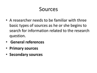 Sources
• A researcher needs to be familiar with three
basic types of sources as he or she begins to
search for information related to the research
question.
• General references
• Primary sources
• Secondary sources
 