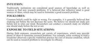 INTUITION:
Traditionally institutions are considered good sources of knowledge as well as
sources to find new research problems. It is believed that reflective mind is good
sources of ideas, which may be used to formulate a good research problem.
FOLKLORES:
Common beliefs could be right or wrong. For examples, it is generally believed that
studying just before the test decrease the score. We believe we should not study just
before test to relax our mind. Researchers can conduct a research study on whether
one should study before the test or not.
EXPOSURE TO FIELD SITUATIONS:
During field exposure, researchers get variety of experiences, which may provide
plenty of ideas to formulate research problems. For example, while working in field a
researcher observed a specific traditional practice for cure of disease condition, which
can be used as research problem to investigate its efficacy.
 
