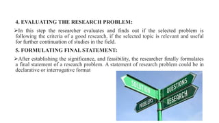 4. EVALUATING THE RESEARCH PROBLEM:
In this step the researcher evaluates and finds out if the selected problem is
following the criteria of a good research, if the selected topic is relevant and useful
for further continuation of studies in the field.
5. FORMULATING FINAL STATEMENT:
After establishing the significance, and feasibility, the researcher finally formulates
a final statement of a research problem. A statement of research problem could be in
declarative or interrogative format
 