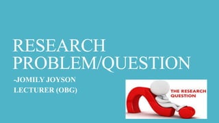 RESEARCH
PROBLEM/QUESTION
-JOMILY JOYSON
LECTURER (OBG)
 