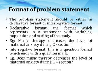 Format of problem statement
• The problem statement should be either in
declarative format or interrogative format
• Declarative format: the format which
represents in a statement with variables,
population and setting of the study.
• Eg: Music therapy decreases the level of
maternal anxiety during C - section
• interrogative format: this is a question format
which ends with a question mark.
• Eg. Does music therapy decreases the level of
maternal anxiety during C – section?
Nursing Lecturers Incredibly Easy
 