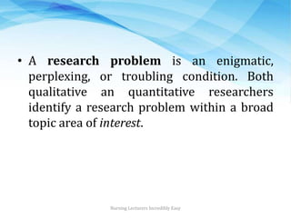• A research problem is an enigmatic,
perplexing, or troubling condition. Both
qualitative an quantitative researchers
identify a research problem within a broad
topic area of interest.
Nursing Lecturers Incredibly Easy
 