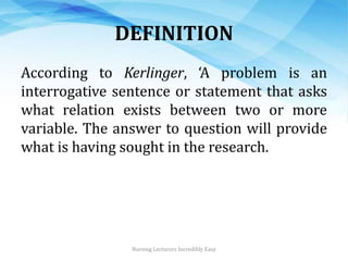 DEFINITION
According to Kerlinger, ‘A problem is an
interrogative sentence or statement that asks
what relation exists between two or more
variable. The answer to question will provide
what is having sought in the research.
Nursing Lecturers Incredibly Easy
 