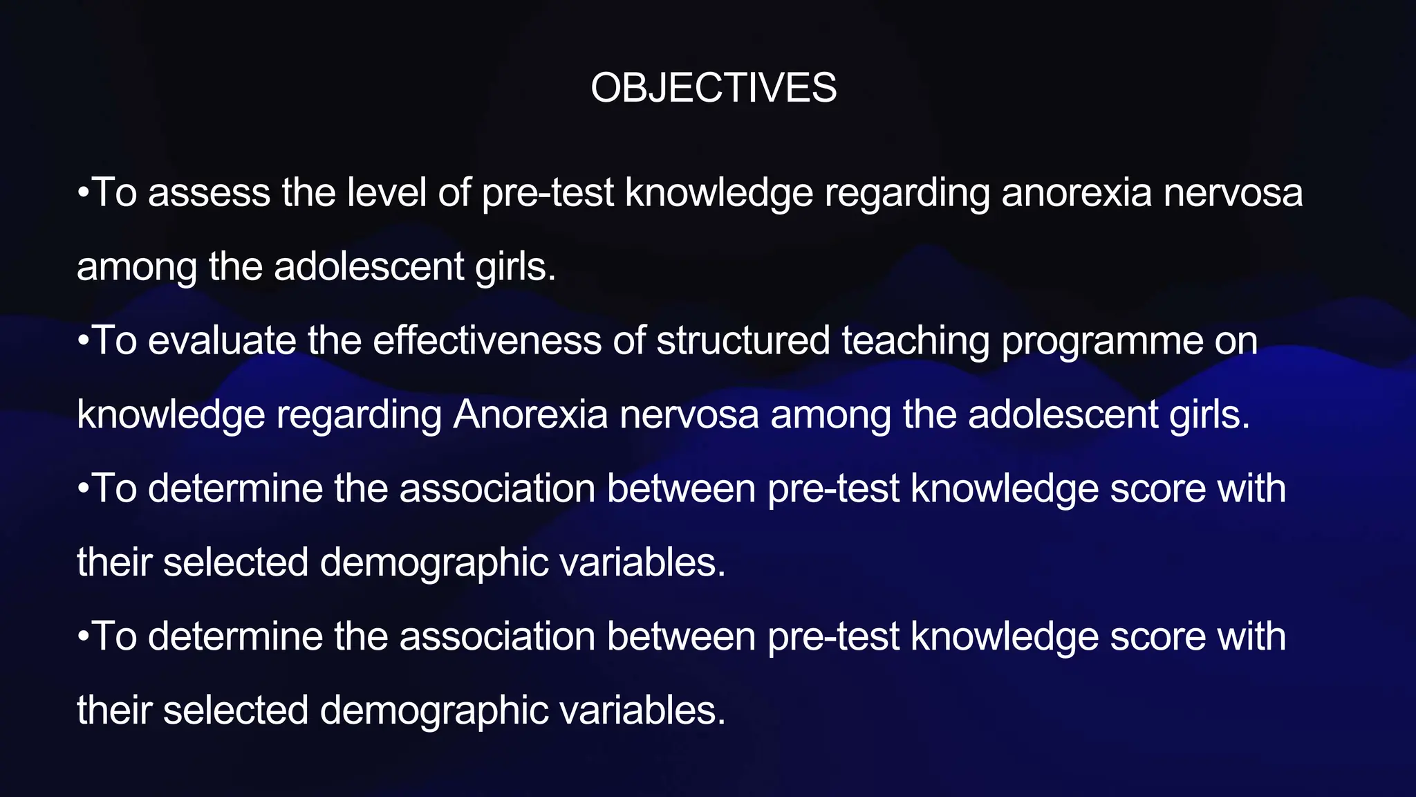 OBJECTIVES
•To assess the level of pre-test knowledge regarding anorexia nervosa
among the adolescent girls.
•To evaluate the effectiveness of structured teaching programme on
knowledge regarding Anorexia nervosa among the adolescent girls.
•To determine the association between pre-test knowledge score with
their selected demographic variables.
•To determine the association between pre-test knowledge score with
their selected demographic variables.
 