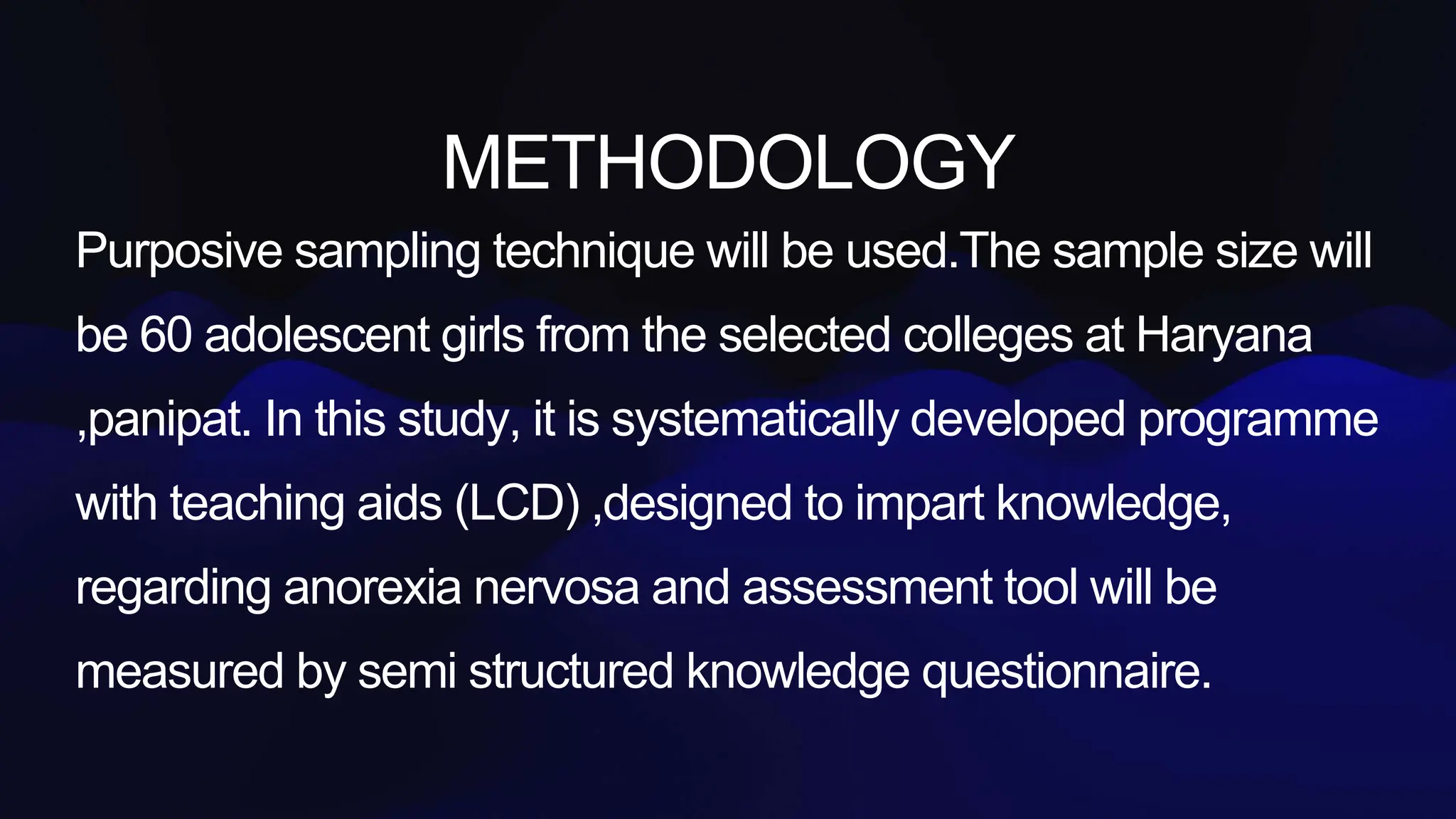 METHODOLOGY
Purposive sampling technique will be used.The sample size will
be 60 adolescent girls from the selected colleges at Haryana
,panipat. In this study, it is systematically developed programme
with teaching aids (LCD) ,designed to impart knowledge,
regarding anorexia nervosa and assessment tool will be
measured by semi structured knowledge questionnaire.
 