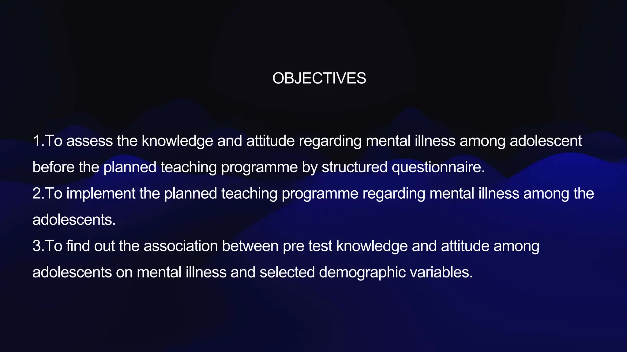 OBJECTIVES
1.To assess the knowledge and attitude regarding mental illness among adolescent
before the planned teaching programme by structured questionnaire.
2.To implement the planned teaching programme regarding mental illness among the
adolescents.
3.To find out the association between pre test knowledge and attitude among
adolescents on mental illness and selected demographic variables.
 