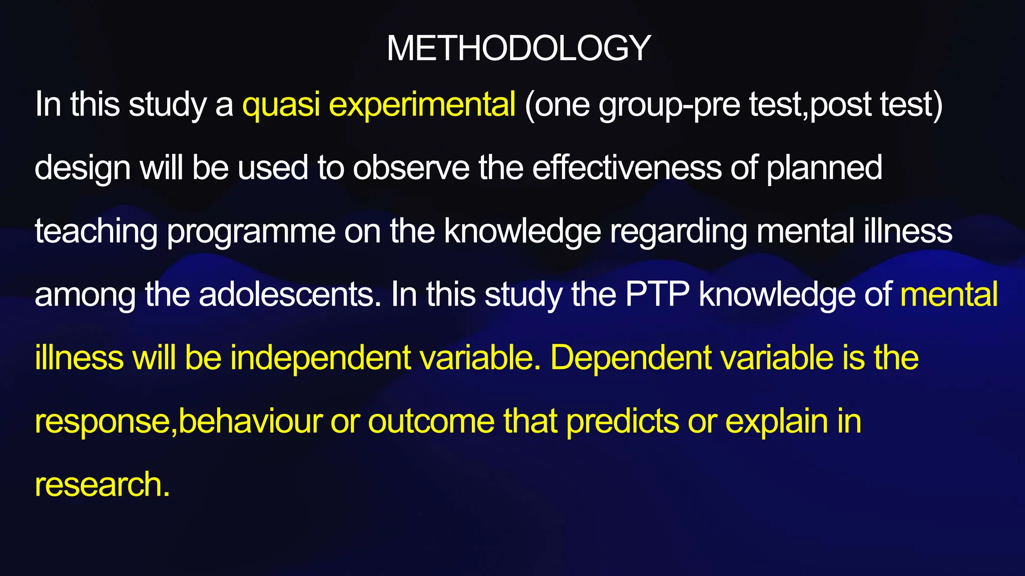 METHODOLOGY
In this study a quasi experimental (one group-pre test,post test)
design will be used to observe the effectiveness of planned
teaching programme on the knowledge regarding mental illness
among the adolescents. In this study the PTP knowledge of mental
illness will be independent variable. Dependent variable is the
response,behaviour or outcome that predicts or explain in
research.
 