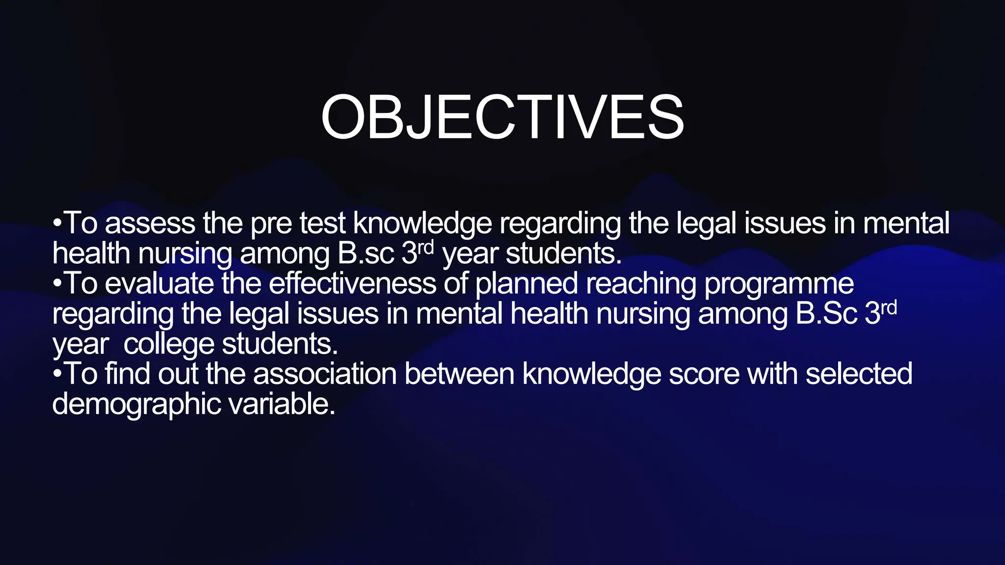 OBJECTIVES
•To assess the pre test knowledge regarding the legal issues in mental
health nursing among B.sc 3rd year students.
•To evaluate the effectiveness of planned reaching programme
regarding the legal issues in mental health nursing among B.Sc 3rd
year college students.
•To find out the association between knowledge score with selected
demographic variable.
 