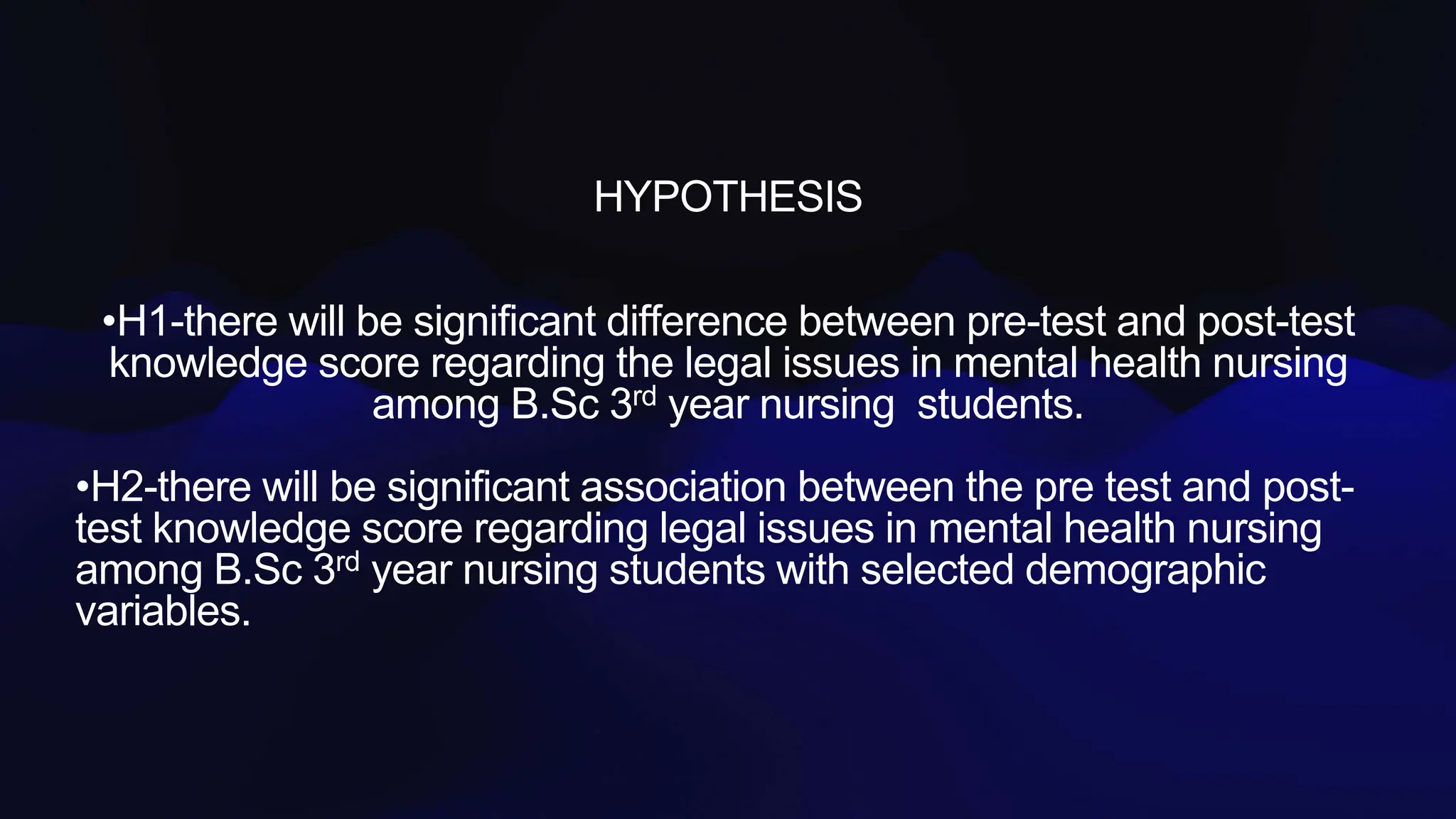 HYPOTHESIS
•H1-there will be significant difference between pre-test and post-test
knowledge score regarding the legal issues in mental health nursing
among B.Sc 3rd year nursing students.
•H2-there will be significant association between the pre test and post-
test knowledge score regarding legal issues in mental health nursing
among B.Sc 3rd year nursing students with selected demographic
variables.
 