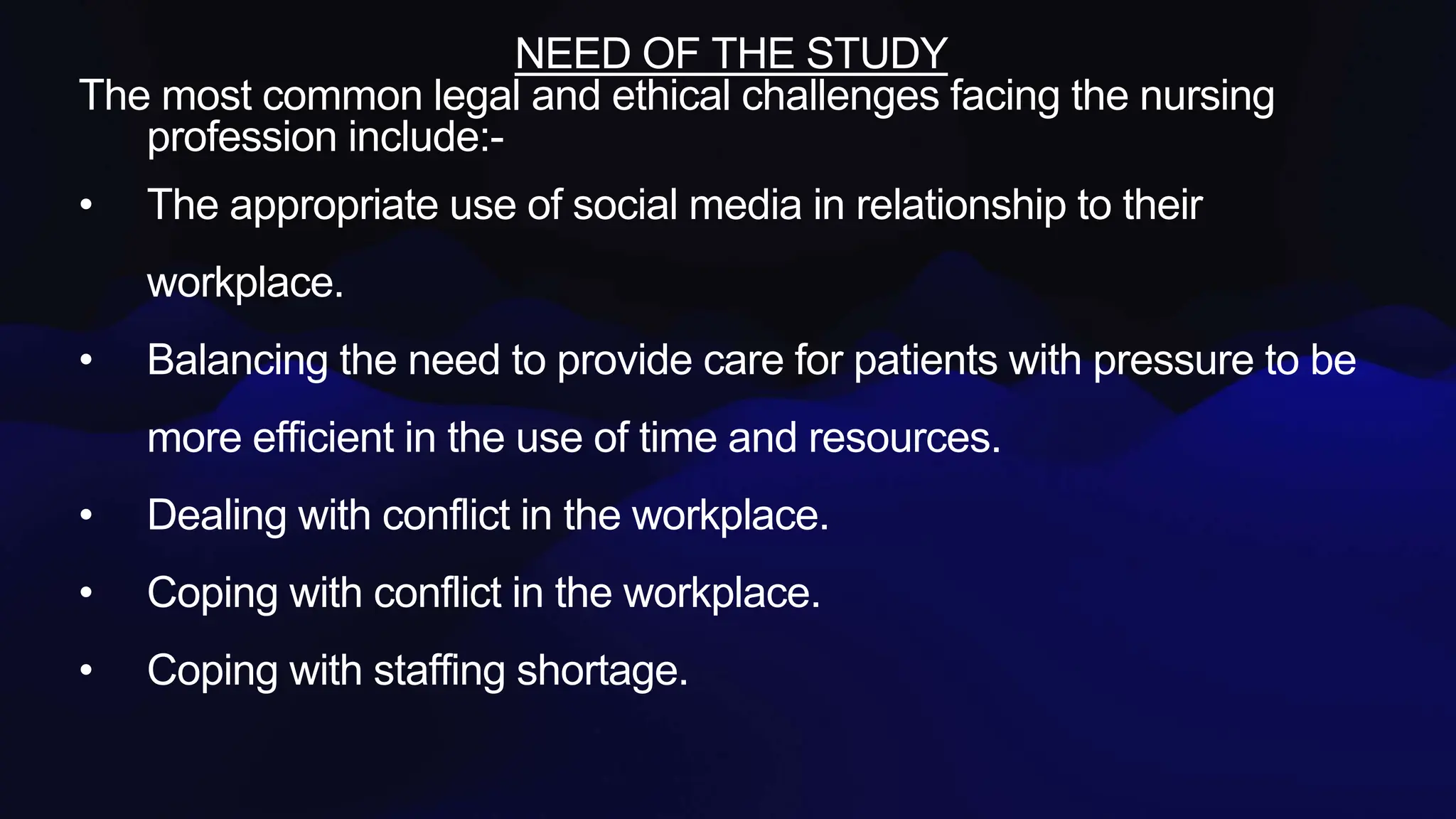 NEED OF THE STUDY
The most common legal and ethical challenges facing the nursing
profession include:-
• The appropriate use of social media in relationship to their
workplace.
• Balancing the need to provide care for patients with pressure to be
more efficient in the use of time and resources.
• Dealing with conflict in the workplace.
• Coping with conflict in the workplace.
• Coping with staffing shortage.
 