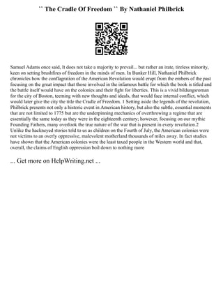 `` The Cradle Of Freedom `` By Nathaniel Philbrick
Samuel Adams once said, It does not take a majority to prevail... but rather an irate, tireless minority,
keen on setting brushfires of freedom in the minds of men. In Bunker Hill, Nathaniel Philbrick
chronicles how the conflagration of the American Revolution would erupt from the embers of the past
focusing on the great impact that those involved in the infamous battle for which the book is titled and
the battle itself would have on the colonies and their fight for liberties. This is a vivid bildungsroman
for the city of Boston, teeming with new thoughts and ideals, that would face internal conflict, which
would later give the city the title the Cradle of Freedom. 1 Setting aside the legends of the revolution,
Philbrick presents not only a historic event in American history, but also the subtle, essential moments
that are not limited to 1775 but are the underpinning mechanics of overthrowing a regime that are
essentially the same today as they were in the eighteenth century; however, focusing on our mythic
Founding Fathers, many overlook the true nature of the war that is present in every revolution.2
Unlike the hackneyed stories told to us as children on the Fourth of July, the American colonies were
not victims to an overly oppressive, malevolent motherland thousands of miles away. In fact studies
have shown that the American colonies were the least taxed people in the Western world and that,
overall, the claims of English oppression boil down to nothing more
... Get more on HelpWriting.net ...
 
