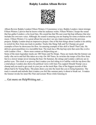 Ralphy London Album Review
Album Review Ralphy London Fifteen Winters 2 Consistency is key. Ralphy London s latest mixtape
Fifteen Winters 2 proves that he knows what his audience wants. Fifteen Winters 2 keeps the sound
that has gather London s a his loyal fans. His sound has that 90s east coast hip hop influence that also
includes his own new voice. Although, his sound is amazing you are hoping for some evolution on his
music. Fifteen Winters 2 is a great album but you don t see any improvement from his previous
projects. Ralphy London drop an impressive project. One of the best things about London is his ability
to switch his flow from one track to another. Tracks like Slang Talk and No Chumps are good
examples of how he showcases his flow. An amazing example of this skill is Smell That Coke. He
delivers great punchlines in a incredible beat. The track has a 90s hip hop style that seem like evolve
with London s flow. ... Show more content on Helpwriting.net ...
Some of the more legendary tracks are 100 Times and No Straps. These are tracks that the listener can
really vibe out to and feel like taken on a trip. On 100 Times, he switches the tempo of his flow from
fast to a slower tempo never missing the beat. On Summer, the strings and London s delivery are in
perfect sync. This track is so groovy that it makes you feel riding in a Cadillac with the top down like
a total player. London also shows his political views with lines You support Donald Trump/ you a
chump and you need to get crack in your jaw on the track Rips. One of the biggest records of this
album had to be Young Ricky. The piano draws you into the track like you re being hypnotize. The
track is smooth and melodic that it makes you feel like summer party is about to break out . It makes
the listener invoke his inner Ric Flair and scream Wooo while listening to
... Get more on HelpWriting.net ...
 