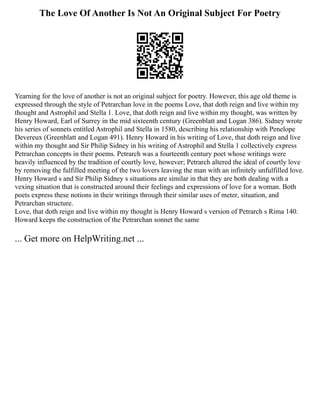 The Love Of Another Is Not An Original Subject For Poetry
Yearning for the love of another is not an original subject for poetry. However, this age old theme is
expressed through the style of Petrarchan love in the poems Love, that doth reign and live within my
thought and Astrophil and Stella 1. Love, that doth reign and live within my thought, was written by
Henry Howard, Earl of Surrey in the mid sixteenth century (Greenblatt and Logan 386). Sidney wrote
his series of sonnets entitled Astrophil and Stella in 1580, describing his relationship with Penelope
Devereux (Greenblatt and Logan 491). Henry Howard in his writing of Love, that doth reign and live
within my thought and Sir Philip Sidney in his writing of Astrophil and Stella 1 collectively express
Petrarchan concepts in their poems. Petrarch was a fourteenth century poet whose writings were
heavily influenced by the tradition of courtly love, however; Petrarch altered the ideal of courtly love
by removing the fulfilled meeting of the two lovers leaving the man with an infinitely unfulfilled love.
Henry Howard s and Sir Philip Sidney s situations are similar in that they are both dealing with a
vexing situation that is constructed around their feelings and expressions of love for a woman. Both
poets express these notions in their writings through their similar uses of meter, situation, and
Petrarchan structure.
Love, that doth reign and live within my thought is Henry Howard s version of Petrarch s Rima 140.
Howard keeps the construction of the Petrarchan sonnet the same
... Get more on HelpWriting.net ...
 