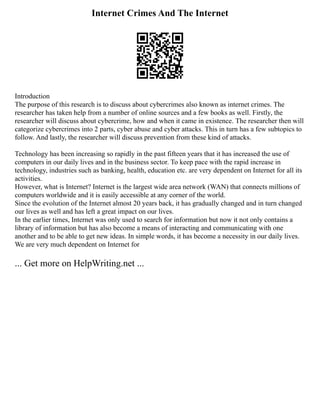 Internet Crimes And The Internet
Introduction
The purpose of this research is to discuss about cybercrimes also known as internet crimes. The
researcher has taken help from a number of online sources and a few books as well. Firstly, the
researcher will discuss about cybercrime, how and when it came in existence. The researcher then will
categorize cybercrimes into 2 parts, cyber abuse and cyber attacks. This in turn has a few subtopics to
follow. And lastly, the researcher will discuss prevention from these kind of attacks.
Technology has been increasing so rapidly in the past fifteen years that it has increased the use of
computers in our daily lives and in the business sector. To keep pace with the rapid increase in
technology, industries such as banking, health, education etc. are very dependent on Internet for all its
activities.
However, what is Internet? Internet is the largest wide area network (WAN) that connects millions of
computers worldwide and it is easily accessible at any corner of the world.
Since the evolution of the Internet almost 20 years back, it has gradually changed and in turn changed
our lives as well and has left a great impact on our lives.
In the earlier times, Internet was only used to search for information but now it not only contains a
library of information but has also become a means of interacting and communicating with one
another and to be able to get new ideas. In simple words, it has become a necessity in our daily lives.
We are very much dependent on Internet for
... Get more on HelpWriting.net ...
 