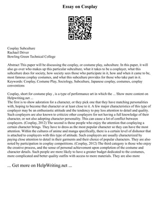 Essay on Cosplay
Cosplay Subculture
Rachael Driver
Bowling Green Technical College
Abstract This paper will be discussing the cosplay, or costume play, subculture. In this paper, it will
also go over who makes up this particular subculture, what it takes to be a cosplayer, what this
subculture does for society, how society sees those who participate in it, how and when it came to be,
most famous cosplay costumes, and what this subculture provides for those who take part in it.
Keywords: Cosplay, Costume Play, Sociology, Subculture, Japanese cosplay, costumes, cosplay
conventions
Cosplay, short for costume play , is a type of performance art in which the ... Show more content on
Helpwriting.net ...
The first is to show adoration for a character, or they pick one that they have matching personalities
with, hoping to become that character or at least close to it. A few major characteristics of this type of
cosplayer may be an enthusiastic attitude and the tendency to pay less attention to detail and quality.
Such cosplayers are also known to criticize other cosplayers for not having a full knowledge of their
character, or not also adopting character personality. This can cause a lot of conflict between
cosplayers. (Cosplay, 2012) The second is those people who enjoy the attention that cosplaying a
certain character brings. They have to dress as the most popular character so they can have the most
attention. Within the cultures of anime and manga specifically, there is a certain level of dishonor that
is attached to cosplayers with this type of attitude. Such cosplayers are usually characterized by
paying close attention to detail in their garments and their choice of popular characters. They are also
noted by participation in cosplay competitions. (Cosplay, 2012) The third category is those who enjoy
the creative process, and the sense of personal achievement upon completion of the costume and
character details. Such people are more likely to have a greater budget dedicated to the costumes,
more complicated and better quality outfits with access to more materials. They are also more
... Get more on HelpWriting.net ...
 