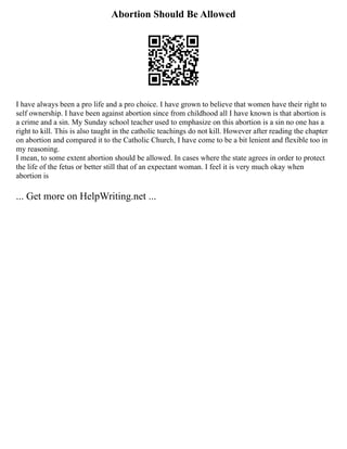 Abortion Should Be Allowed
I have always been a pro life and a pro choice. I have grown to believe that women have their right to
self ownership. I have been against abortion since from childhood all I have known is that abortion is
a crime and a sin. My Sunday school teacher used to emphasize on this abortion is a sin no one has a
right to kill. This is also taught in the catholic teachings do not kill. However after reading the chapter
on abortion and compared it to the Catholic Church, I have come to be a bit lenient and flexible too in
my reasoning.
I mean, to some extent abortion should be allowed. In cases where the state agrees in order to protect
the life of the fetus or better still that of an expectant woman. I feel it is very much okay when
abortion is
... Get more on HelpWriting.net ...
 