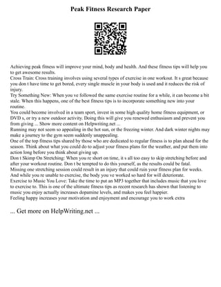 Peak Fitness Research Paper
Achieving peak fitness will improve your mind, body and health. And these fitness tips will help you
to get awesome results.
Cross Train: Cross training involves using several types of exercise in one workout. It s great because
you don t have time to get bored, every single muscle in your body is used and it reduces the risk of
injury.
Try Something New: When you ve followed the same exercise routine for a while, it can become a bit
stale. When this happens, one of the best fitness tips is to incorporate something new into your
routine.
You could become involved in a team sport, invest in some high quality home fitness equipment, or
DVD s, or try a new outdoor activity. Doing this will give you renewed enthusiasm and prevent you
from giving ... Show more content on Helpwriting.net ...
Running may not seem so appealing in the hot sun, or the freezing winter. And dark winter nights may
make a journey to the gym seem suddenly unappealing.
One of the top fitness tips shared by those who are dedicated to regular fitness is to plan ahead for the
season. Think about what you could do to adjust your fitness plans for the weather, and put them into
action long before you think about giving up.
Don t Skimp On Stretching: When you re short on time, it s all too easy to skip stretching before and
after your workout routine. Don t be tempted to do this yourself, as the results could be fatal.
Missing one stretching session could result in an injury that could ruin your fitness plan for weeks.
And while you re unable to exercise, the body you ve worked so hard for will deteriorate.
Exercise to Music You Love: Take the time to put an MP3 together that includes music that you love
to exercise to. This is one of the ultimate fitness tips as recent research has shown that listening to
music you enjoy actually increases dopamine levels, and makes you feel happier.
Feeling happy increases your motivation and enjoyment and encourage you to work extra
... Get more on HelpWriting.net ...
 