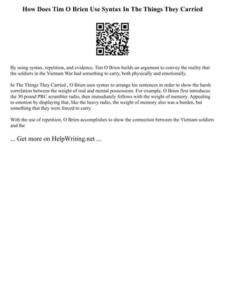 How Does Tim O Brien Use Syntax In The Things They Carried
By using syntax, repetition, and evidence, Tim O Brien builds an argument to convey the reality that
the soldiers in the Vietnam War had something to carry, both physically and emotionally.
In The Things They Carried , O Brien uses syntax to arrange his sentences in order to show the harsh
correlation between the weight of real and mental possessions. For example, O Brien first introduces
the 30 pound PRC scrambler radio, then immediately follows with the weight of memory. Appealing
to emotion by displaying that, like the heavy radio, the weight of memory also was a burden, but
something that they were forced to carry.
With the use of repetition, O Brien accomplishes to show the connection between the Vietnam soldiers
and the
... Get more on HelpWriting.net ...
 