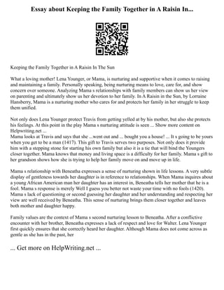 Essay about Keeping the Family Together in A Raisin In...
Keeping the Family Together in A Raisin In The Sun
What a loving mother! Lena Younger, or Mama, is nurturing and supportive when it comes to raising
and maintaining a family. Personally speaking, being nurturing means to love, care for, and show
concern over someone. Analyzing Mama s relationships with family members can show us her view
on parenting and ultimately show us her devotion to her family. In A Raisin in the Sun, by Lorraine
Hansberry, Mama is a nurturing mother who cares for and protects her family in her struggle to keep
them unified.
Not only does Lena Younger protect Travis from getting yelled at by his mother, but also she protects
his feelings. At this point in the play Mama s nurturing attitude is seen ... Show more content on
Helpwriting.net ...
Mama looks at Travis and says that she ...went out and ... bought you a house! ... It s going to be yours
when you get to be a man (1417). This gift to Travis serves two purposes. Not only does it provide
him with a stepping stone for starting his own family but also it is a tie that will bind the Youngers
closer together. Mama knows that money and living space is a difficulty for her family. Mama s gift to
her grandson shows how she is trying to help her family move on and move up in life.
Mama s relationship with Beneatha expresses a sense of nurturing shown in life lessons. A very subtle
display of gentleness towards her daughter is in reference to relationships. When Mama inquires about
a young African American man her daughter has an interest in, Beneatha tells her mother that he is a
fool. Mama s response is merely Well I guess you better not waste your time with no fools (1420).
Mama s lack of questioning or second guessing her daughter and her understanding and respecting her
view are well received by Beneatha. This sense of nurturing brings them closer together and leaves
both mother and daughter happy.
Family values are the context of Mama s second nurturing lesson to Beneatha. After a conflictive
encounter with her brother, Beneatha expresses a lack of respect and love for Walter. Lena Younger
first quickly ensures that she correctly heard her daughter. Although Mama does not come across as
gentle as she has in the past, her
... Get more on HelpWriting.net ...
 