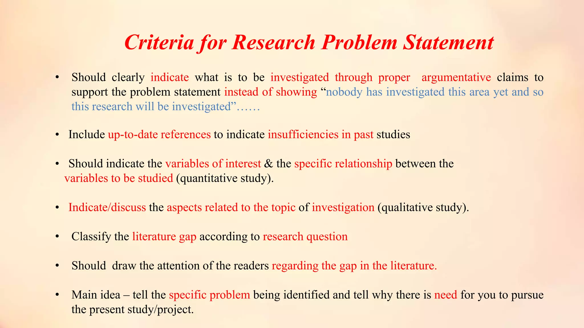 Criteria for Research Problem Statement
• Should clearly indicate what is to be investigated through proper argumentative claims to
support the problem statement instead of showing “nobody has investigated this area yet and so
this research will be investigated”……
• Include up-to-date references to indicate insufficiencies in past studies
• Should indicate the variables of interest & the specific relationship between the
variables to be studied (quantitative study).
• Indicate/discuss the aspects related to the topic of investigation (qualitative study).
• Classify the literature gap according to research question
• Should draw the attention of the readers regarding the gap in the literature.
• Main idea – tell the specific problem being identified and tell why there is need for you to pursue
the present study/project.
 
