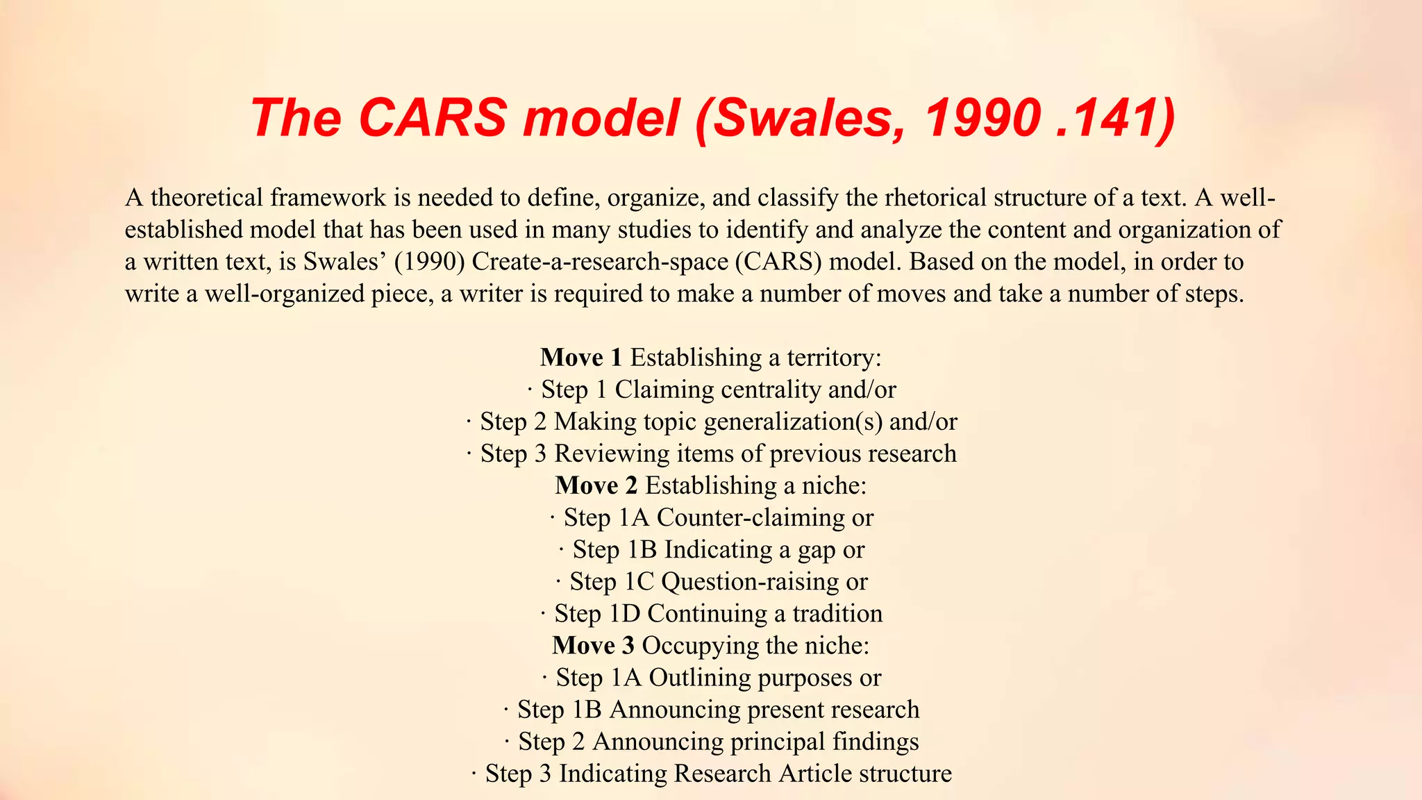 The CARS model (Swales, 1990 .141)
A theoretical framework is needed to define, organize, and classify the rhetorical structure of a text. A well-
established model that has been used in many studies to identify and analyze the content and organization of
a written text, is Swales’ (1990) Create-a-research-space (CARS) model. Based on the model, in order to
write a well-organized piece, a writer is required to make a number of moves and take a number of steps.
Move 1 Establishing a territory:
· Step 1 Claiming centrality and/or
· Step 2 Making topic generalization(s) and/or
· Step 3 Reviewing items of previous research
Move 2 Establishing a niche:
· Step 1A Counter-claiming or
· Step 1B Indicating a gap or
· Step 1C Question-raising or
· Step 1D Continuing a tradition
Move 3 Occupying the niche:
· Step 1A Outlining purposes or
· Step 1B Announcing present research
· Step 2 Announcing principal findings
· Step 3 Indicating Research Article structure
 