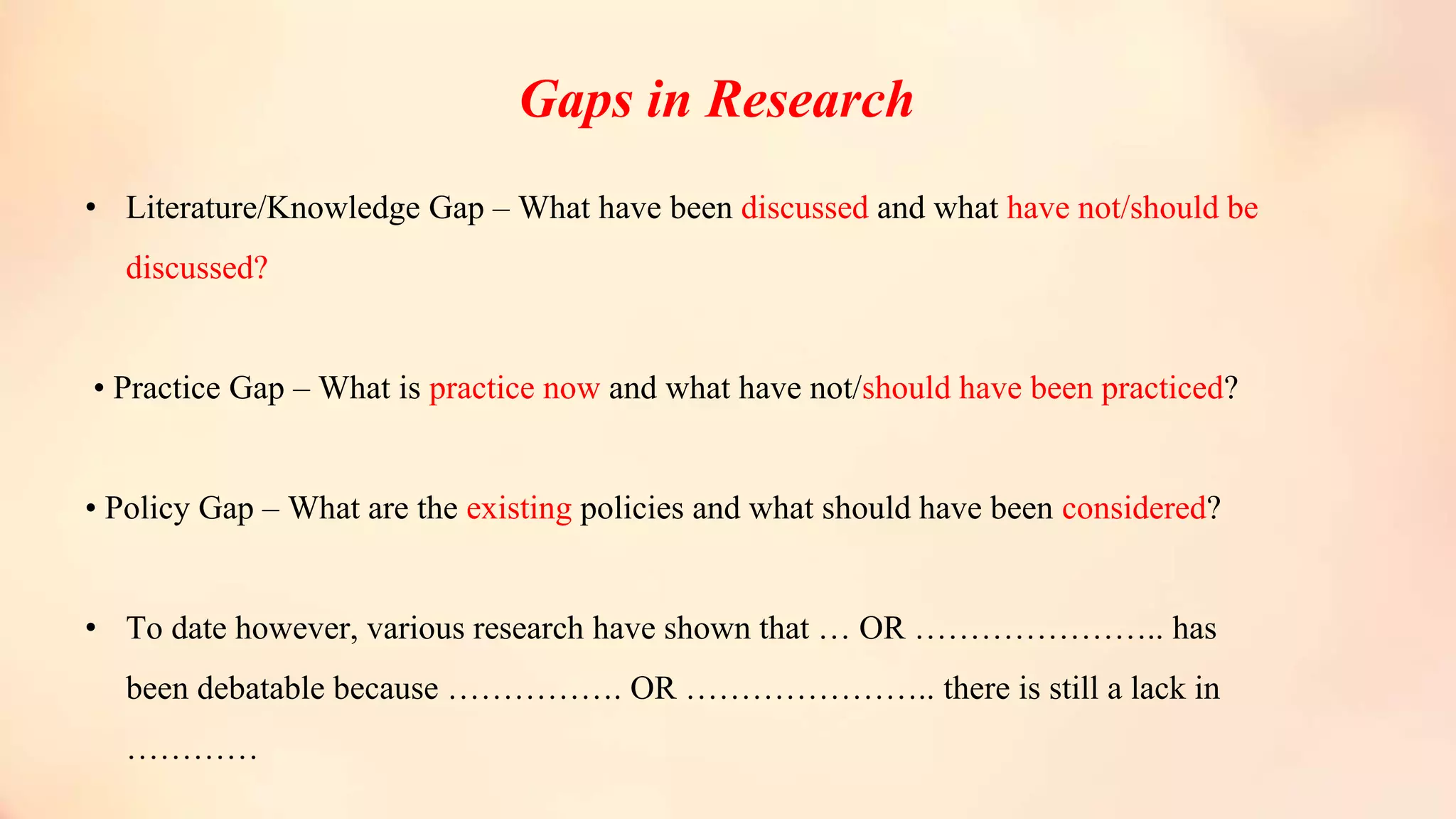 Gaps in Research
• Literature/Knowledge Gap – What have been discussed and what have not/should be
discussed?
• Practice Gap – What is practice now and what have not/should have been practiced?
• Policy Gap – What are the existing policies and what should have been considered?
• To date however, various research have shown that … OR ………………….. has
been debatable because ……………. OR ………………….. there is still a lack in
…………
 