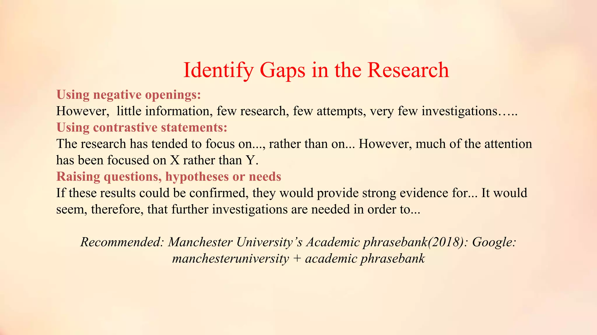 Identify Gaps in the Research
Using negative openings:
However, little information, few research, few attempts, very few investigations…..
Using contrastive statements:
The research has tended to focus on..., rather than on... However, much of the attention
has been focused on X rather than Y.
Raising questions, hypotheses or needs
If these results could be confirmed, they would provide strong evidence for... It would
seem, therefore, that further investigations are needed in order to...
Recommended: Manchester University’s Academic phrasebank(2018): Google:
manchesteruniversity + academic phrasebank
 
