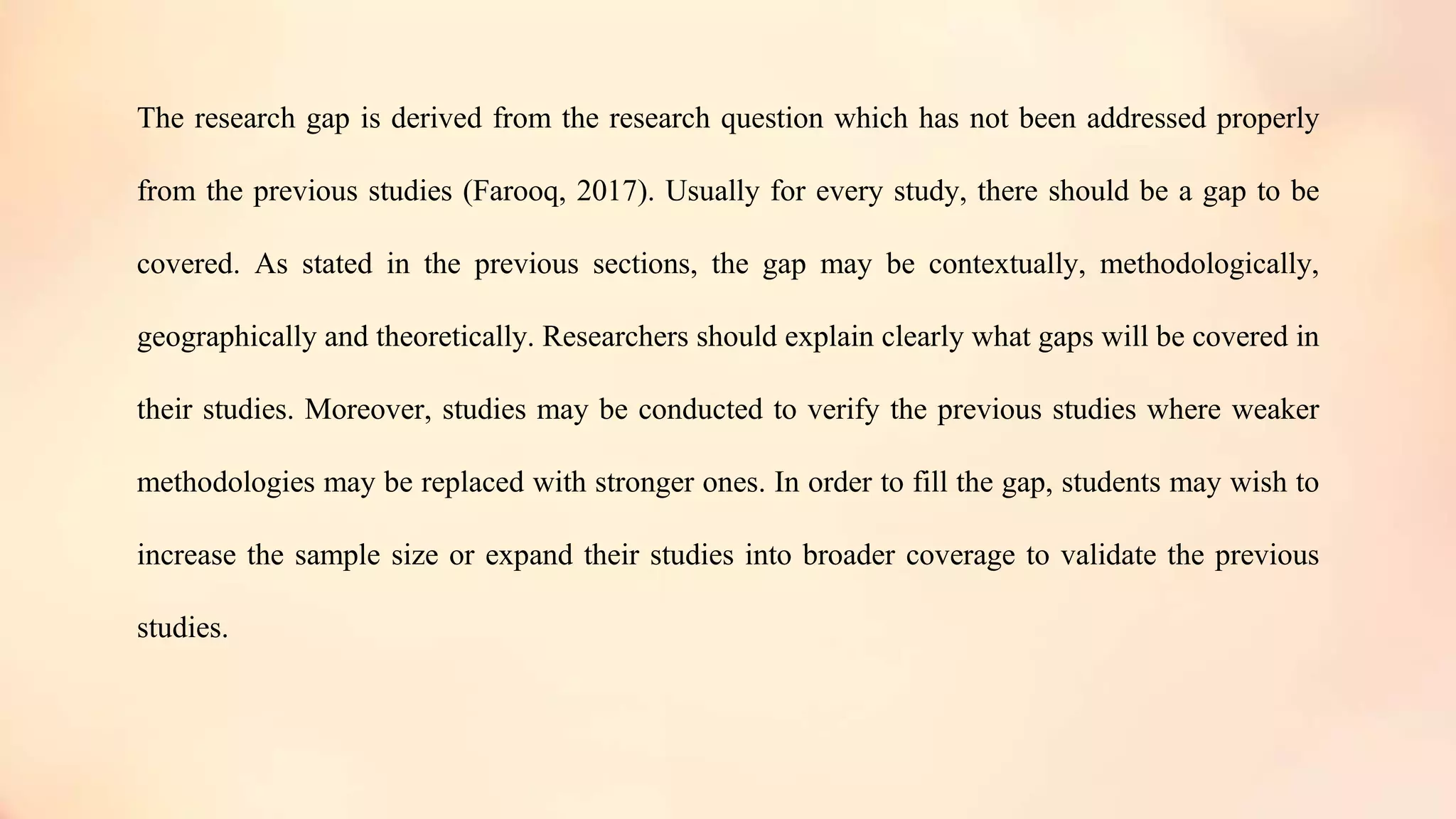 The research gap is derived from the research question which has not been addressed properly
from the previous studies (Farooq, 2017). Usually for every study, there should be a gap to be
covered. As stated in the previous sections, the gap may be contextually, methodologically,
geographically and theoretically. Researchers should explain clearly what gaps will be covered in
their studies. Moreover, studies may be conducted to verify the previous studies where weaker
methodologies may be replaced with stronger ones. In order to fill the gap, students may wish to
increase the sample size or expand their studies into broader coverage to validate the previous
studies.
 