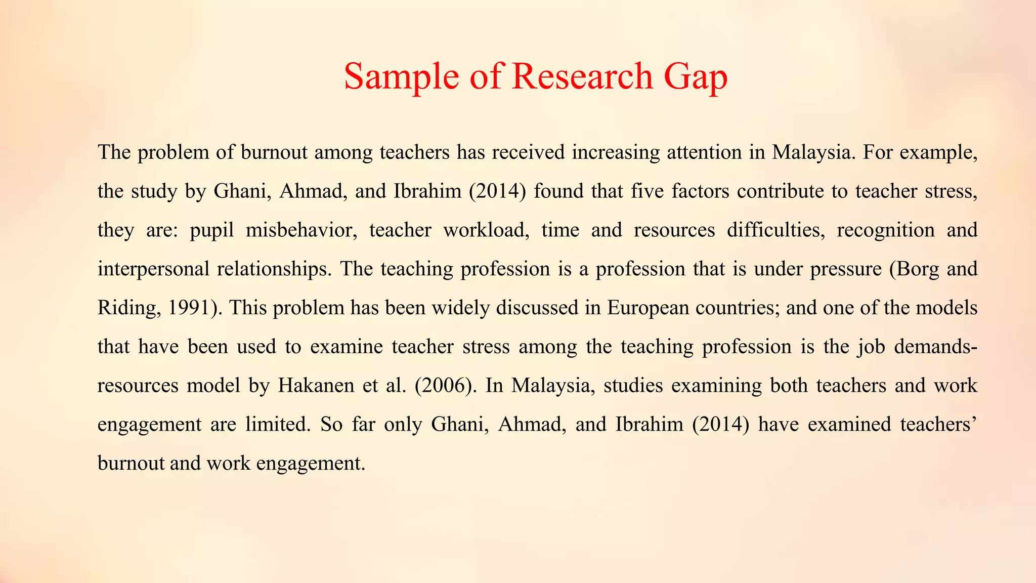 Sample of Research Gap
The problem of burnout among teachers has received increasing attention in Malaysia. For example,
the study by Ghani, Ahmad, and Ibrahim (2014) found that five factors contribute to teacher stress,
they are: pupil misbehavior, teacher workload, time and resources difficulties, recognition and
interpersonal relationships. The teaching profession is a profession that is under pressure (Borg and
Riding, 1991). This problem has been widely discussed in European countries; and one of the models
that have been used to examine teacher stress among the teaching profession is the job demands-
resources model by Hakanen et al. (2006). In Malaysia, studies examining both teachers and work
engagement are limited. So far only Ghani, Ahmad, and Ibrahim (2014) have examined teachers’
burnout and work engagement.
 