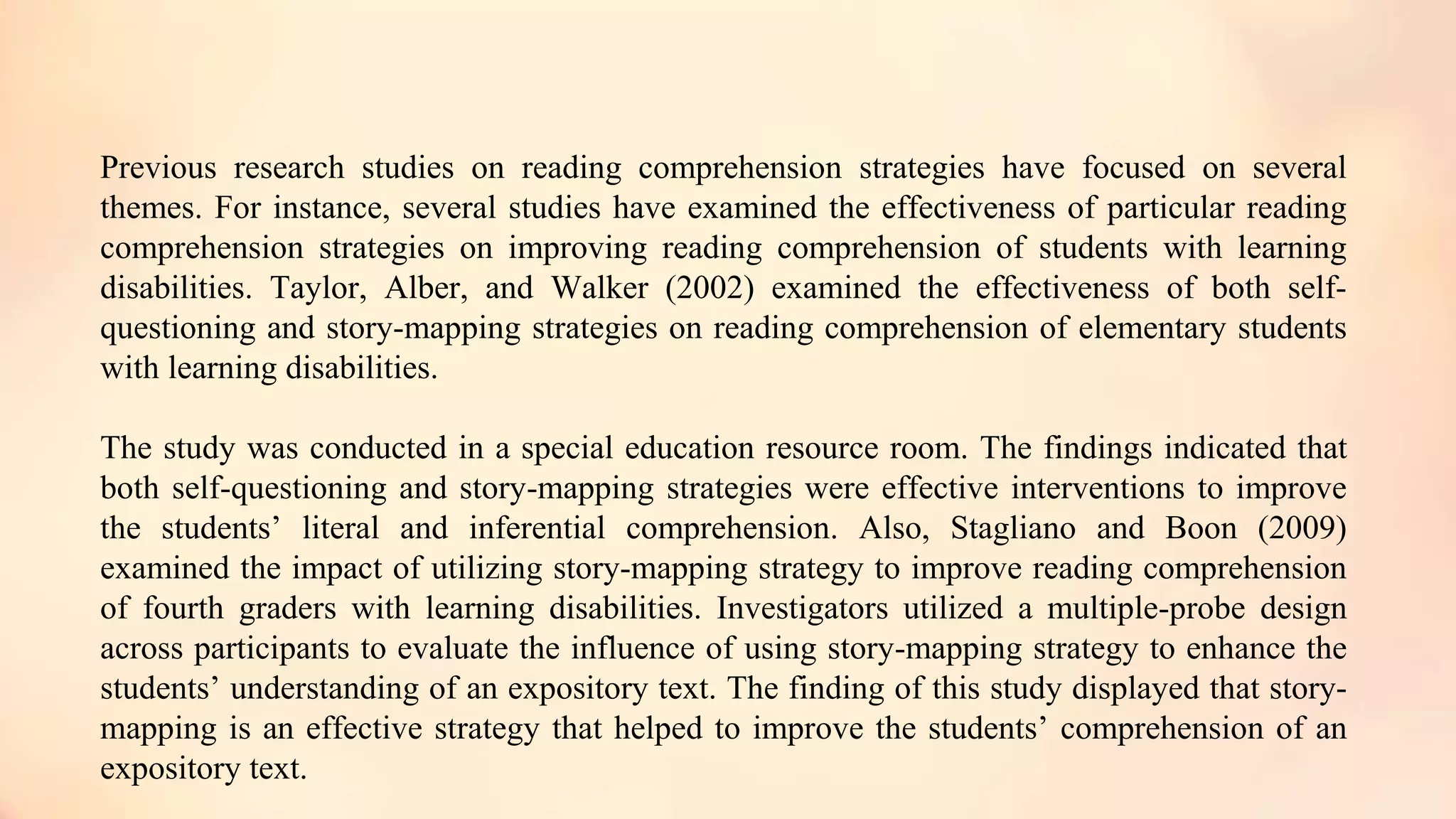 Previous research studies on reading comprehension strategies have focused on several
themes. For instance, several studies have examined the effectiveness of particular reading
comprehension strategies on improving reading comprehension of students with learning
disabilities. Taylor, Alber, and Walker (2002) examined the effectiveness of both self-
questioning and story-mapping strategies on reading comprehension of elementary students
with learning disabilities.
The study was conducted in a special education resource room. The findings indicated that
both self-questioning and story-mapping strategies were effective interventions to improve
the students’ literal and inferential comprehension. Also, Stagliano and Boon (2009)
examined the impact of utilizing story-mapping strategy to improve reading comprehension
of fourth graders with learning disabilities. Investigators utilized a multiple-probe design
across participants to evaluate the influence of using story-mapping strategy to enhance the
students’ understanding of an expository text. The finding of this study displayed that story-
mapping is an effective strategy that helped to improve the students’ comprehension of an
expository text.
 