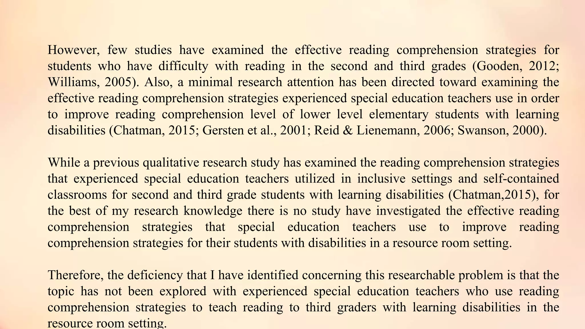 However, few studies have examined the effective reading comprehension strategies for
students who have difficulty with reading in the second and third grades (Gooden, 2012;
Williams, 2005). Also, a minimal research attention has been directed toward examining the
effective reading comprehension strategies experienced special education teachers use in order
to improve reading comprehension level of lower level elementary students with learning
disabilities (Chatman, 2015; Gersten et al., 2001; Reid & Lienemann, 2006; Swanson, 2000).
While a previous qualitative research study has examined the reading comprehension strategies
that experienced special education teachers utilized in inclusive settings and self-contained
classrooms for second and third grade students with learning disabilities (Chatman,2015), for
the best of my research knowledge there is no study have investigated the effective reading
comprehension strategies that special education teachers use to improve reading
comprehension strategies for their students with disabilities in a resource room setting.
Therefore, the deficiency that I have identified concerning this researchable problem is that the
topic has not been explored with experienced special education teachers who use reading
comprehension strategies to teach reading to third graders with learning disabilities in the
resource room setting.
 