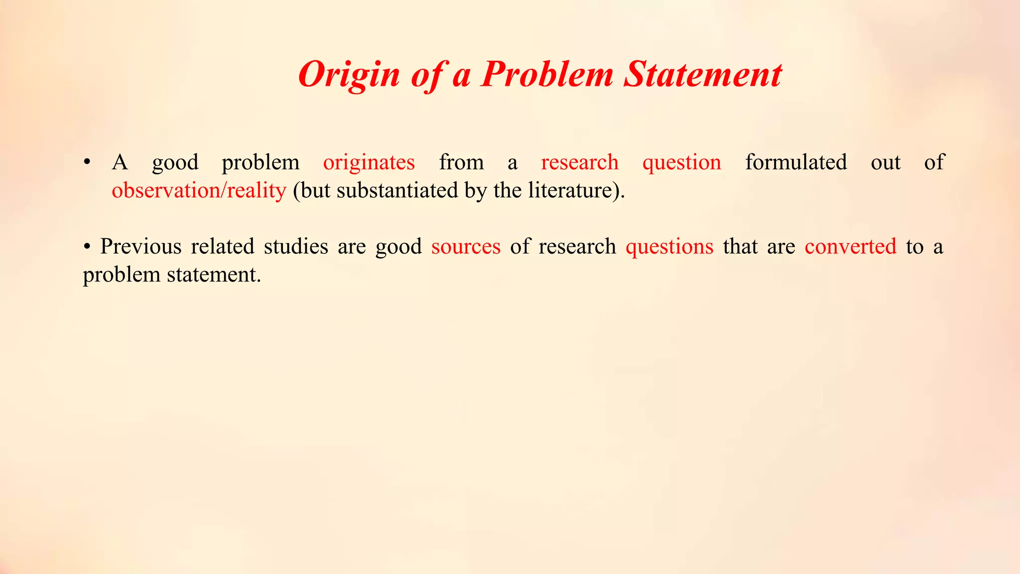 Origin of a Problem Statement
• A good problem originates from a research question formulated out of
observation/reality (but substantiated by the literature).
• Previous related studies are good sources of research questions that are converted to a
problem statement.
 