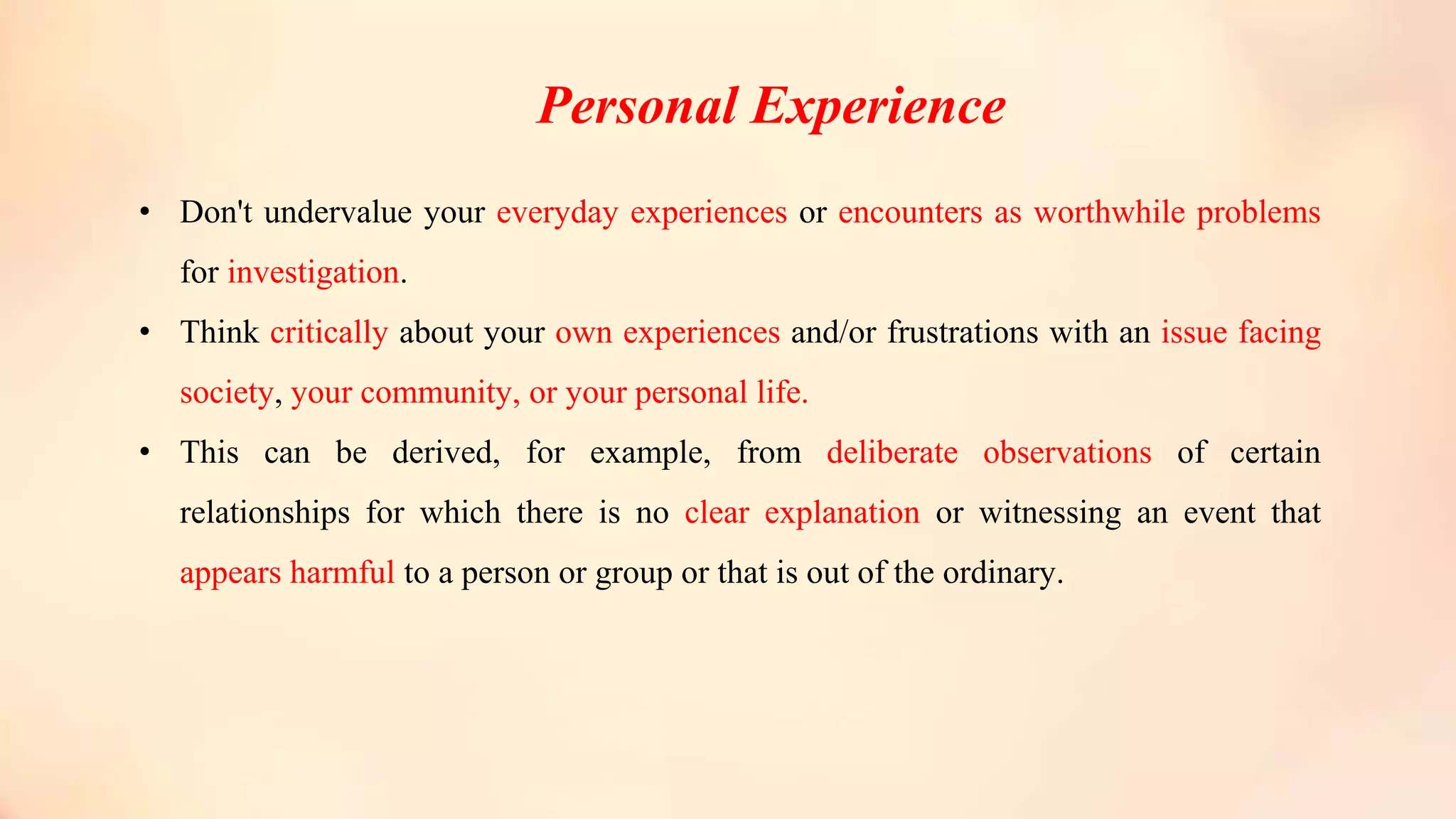 Personal Experience
• Don't undervalue your everyday experiences or encounters as worthwhile problems
for investigation.
• Think critically about your own experiences and/or frustrations with an issue facing
society, your community, or your personal life.
• This can be derived, for example, from deliberate observations of certain
relationships for which there is no clear explanation or witnessing an event that
appears harmful to a person or group or that is out of the ordinary.
 