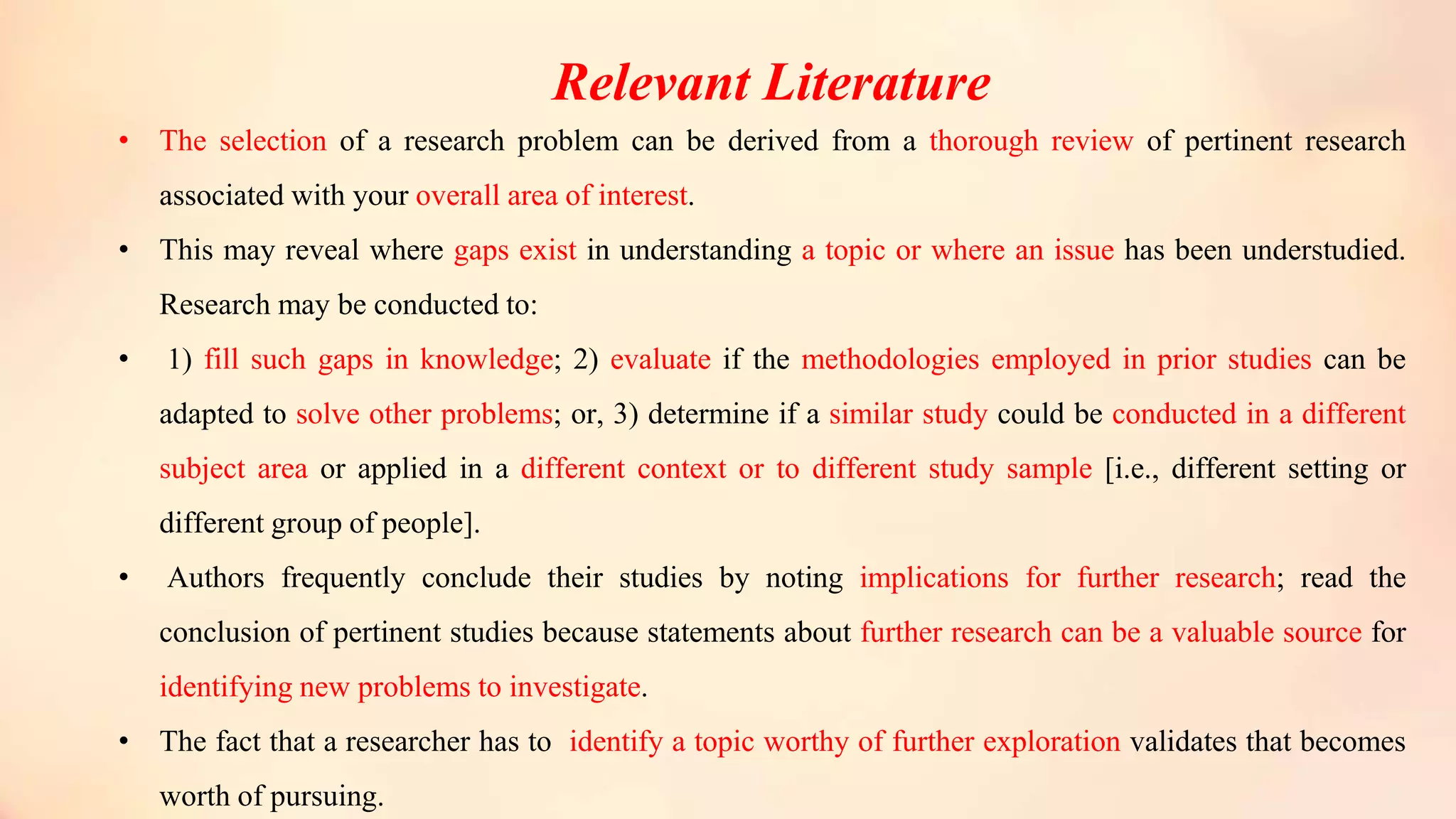 Relevant Literature
• The selection of a research problem can be derived from a thorough review of pertinent research
associated with your overall area of interest.
• This may reveal where gaps exist in understanding a topic or where an issue has been understudied.
Research may be conducted to:
• 1) fill such gaps in knowledge; 2) evaluate if the methodologies employed in prior studies can be
adapted to solve other problems; or, 3) determine if a similar study could be conducted in a different
subject area or applied in a different context or to different study sample [i.e., different setting or
different group of people].
• Authors frequently conclude their studies by noting implications for further research; read the
conclusion of pertinent studies because statements about further research can be a valuable source for
identifying new problems to investigate.
• The fact that a researcher has to identify a topic worthy of further exploration validates that becomes
worth of pursuing.
 