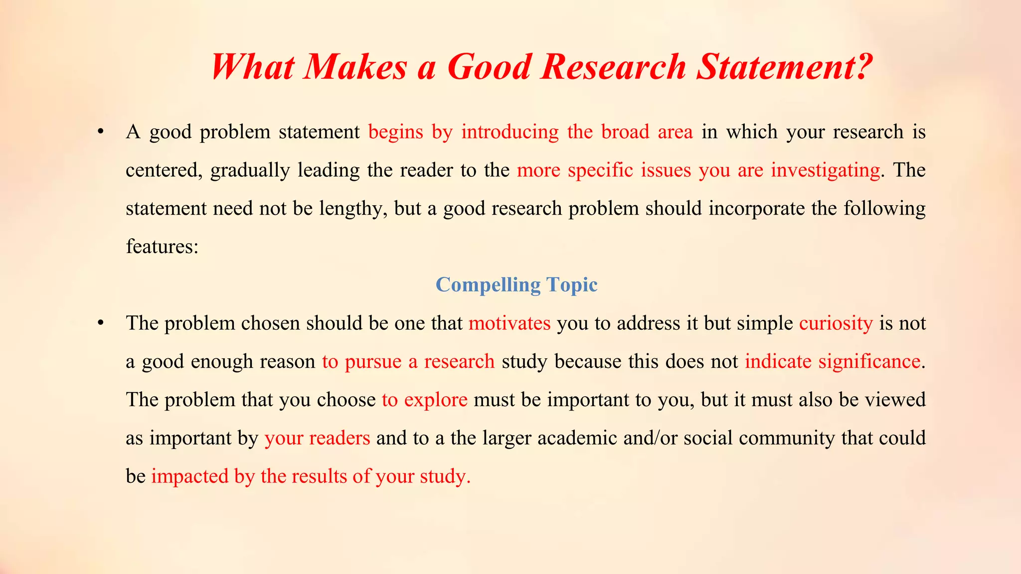 What Makes a Good Research Statement?
• A good problem statement begins by introducing the broad area in which your research is
centered, gradually leading the reader to the more specific issues you are investigating. The
statement need not be lengthy, but a good research problem should incorporate the following
features:
Compelling Topic
• The problem chosen should be one that motivates you to address it but simple curiosity is not
a good enough reason to pursue a research study because this does not indicate significance.
The problem that you choose to explore must be important to you, but it must also be viewed
as important by your readers and to a the larger academic and/or social community that could
be impacted by the results of your study.
 