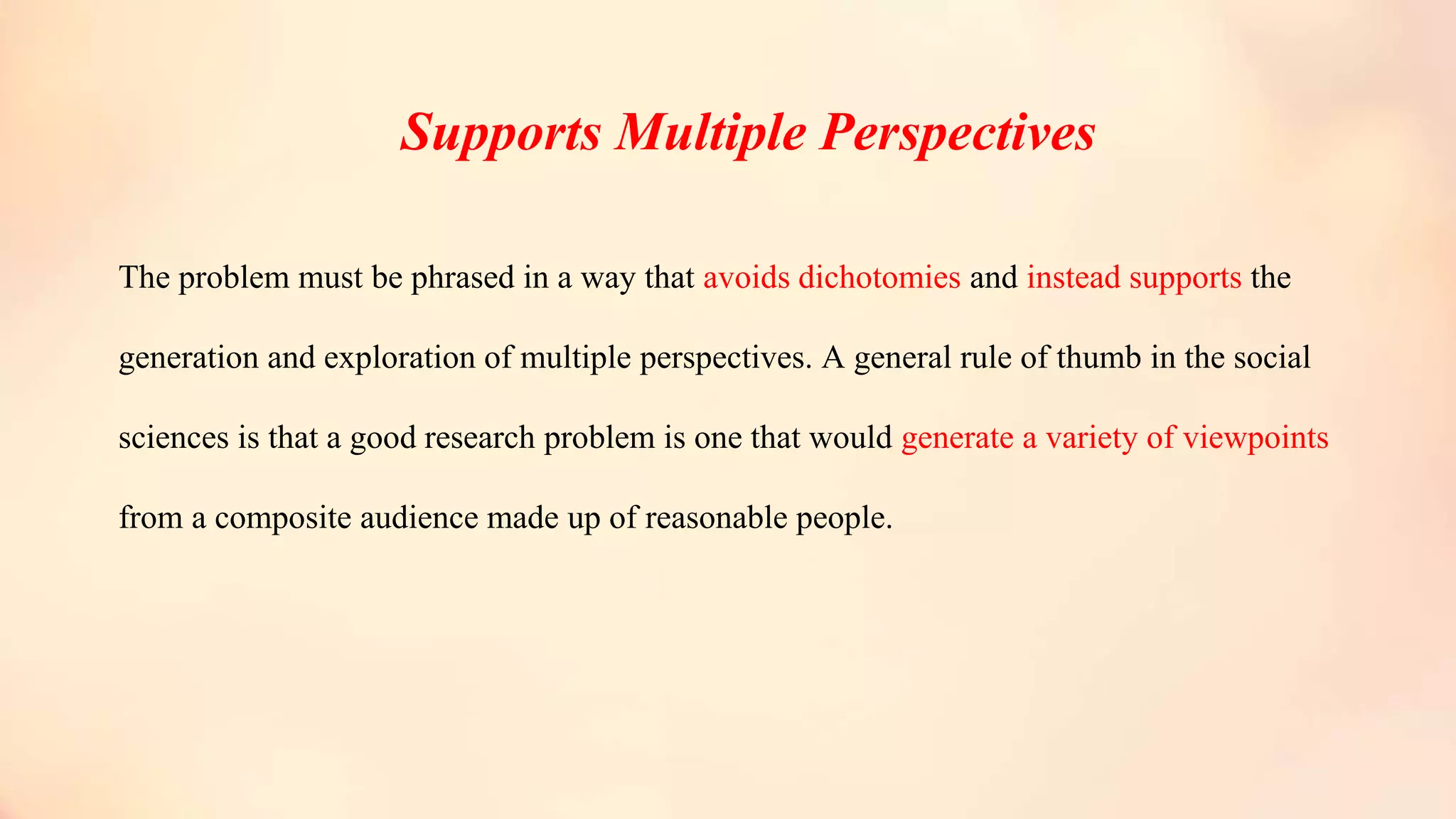 Supports Multiple Perspectives
The problem must be phrased in a way that avoids dichotomies and instead supports the
generation and exploration of multiple perspectives. A general rule of thumb in the social
sciences is that a good research problem is one that would generate a variety of viewpoints
from a composite audience made up of reasonable people.
 