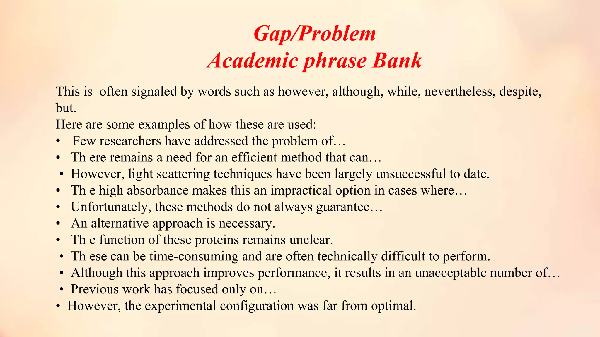 Gap/Problem
Academic phrase Bank
This is often signaled by words such as however, although, while, nevertheless, despite,
but.
Here are some examples of how these are used:
• Few researchers have addressed the problem of…
• Th ere remains a need for an efficient method that can…
• However, light scattering techniques have been largely unsuccessful to date.
• Th e high absorbance makes this an impractical option in cases where…
• Unfortunately, these methods do not always guarantee…
• An alternative approach is necessary.
• Th e function of these proteins remains unclear.
• Th ese can be time-consuming and are often technically difficult to perform.
• Although this approach improves performance, it results in an unacceptable number of…
• Previous work has focused only on…
• However, the experimental configuration was far from optimal.
 