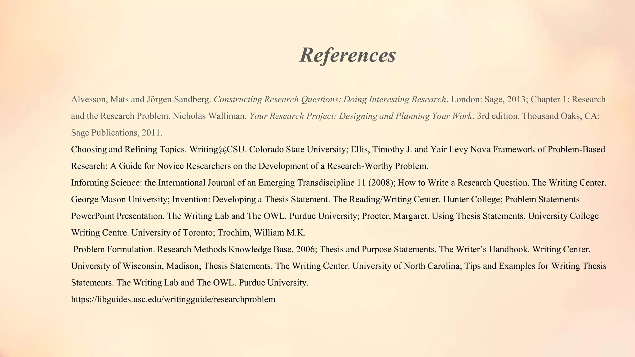 References
Alvesson, Mats and Jörgen Sandberg. Constructing Research Questions: Doing Interesting Research. London: Sage, 2013; Chapter 1: Research
and the Research Problem. Nicholas Walliman. Your Research Project: Designing and Planning Your Work. 3rd edition. Thousand Oaks, CA:
Sage Publications, 2011.
Choosing and Refining Topics. Writing@CSU. Colorado State University; Ellis, Timothy J. and Yair Levy Nova Framework of Problem-Based
Research: A Guide for Novice Researchers on the Development of a Research-Worthy Problem.
Informing Science: the International Journal of an Emerging Transdiscipline 11 (2008); How to Write a Research Question. The Writing Center.
George Mason University; Invention: Developing a Thesis Statement. The Reading/Writing Center. Hunter College; Problem Statements
PowerPoint Presentation. The Writing Lab and The OWL. Purdue University; Procter, Margaret. Using Thesis Statements. University College
Writing Centre. University of Toronto; Trochim, William M.K.
Problem Formulation. Research Methods Knowledge Base. 2006; Thesis and Purpose Statements. The Writer’s Handbook. Writing Center.
University of Wisconsin, Madison; Thesis Statements. The Writing Center. University of North Carolina; Tips and Examples for Writing Thesis
Statements. The Writing Lab and The OWL. Purdue University.
https://libguides.usc.edu/writingguide/researchproblem
 