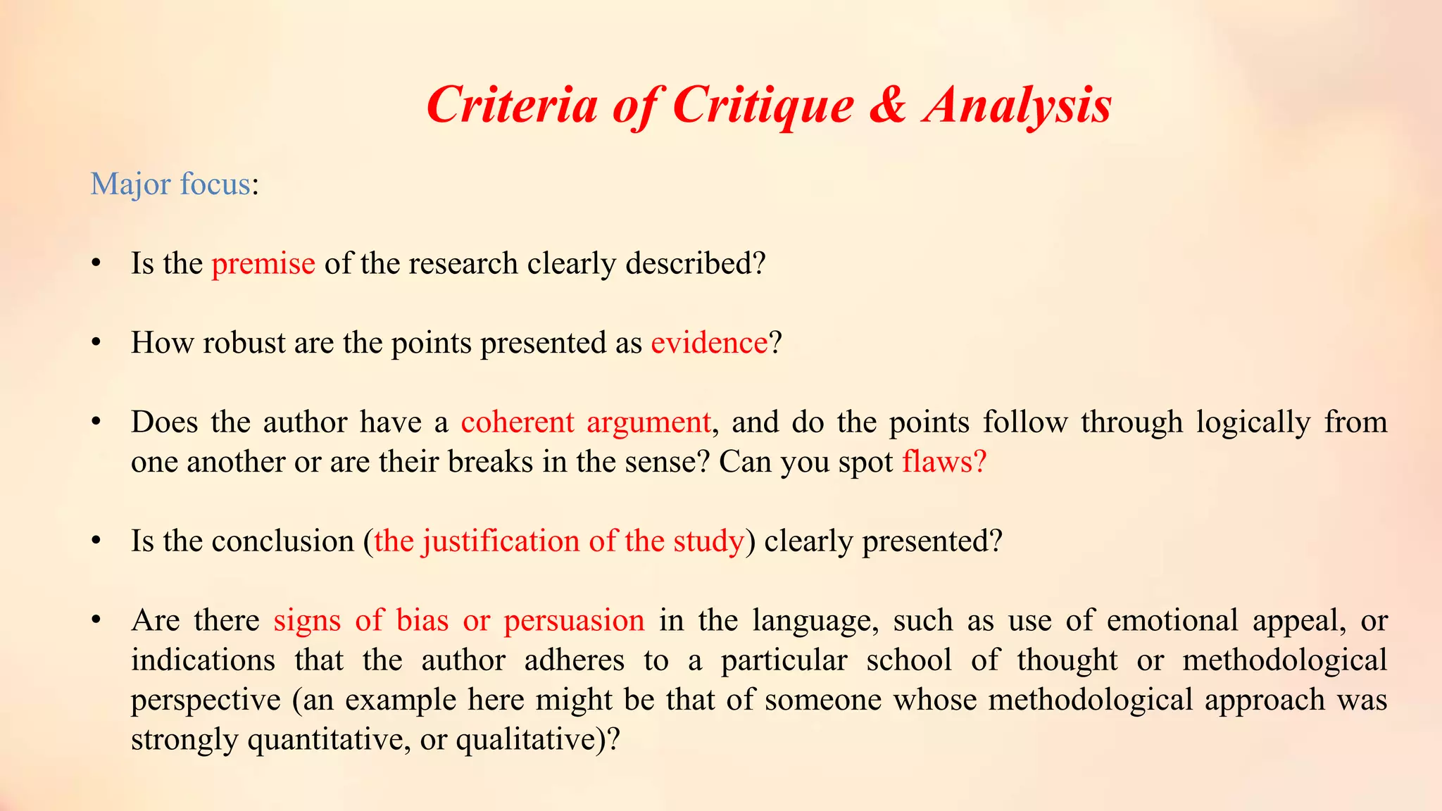Criteria of Critique & Analysis
Major focus:
• Is the premise of the research clearly described?
• How robust are the points presented as evidence?
• Does the author have a coherent argument, and do the points follow through logically from
one another or are their breaks in the sense? Can you spot flaws?
• Is the conclusion (the justification of the study) clearly presented?
• Are there signs of bias or persuasion in the language, such as use of emotional appeal, or
indications that the author adheres to a particular school of thought or methodological
perspective (an example here might be that of someone whose methodological approach was
strongly quantitative, or qualitative)?
 