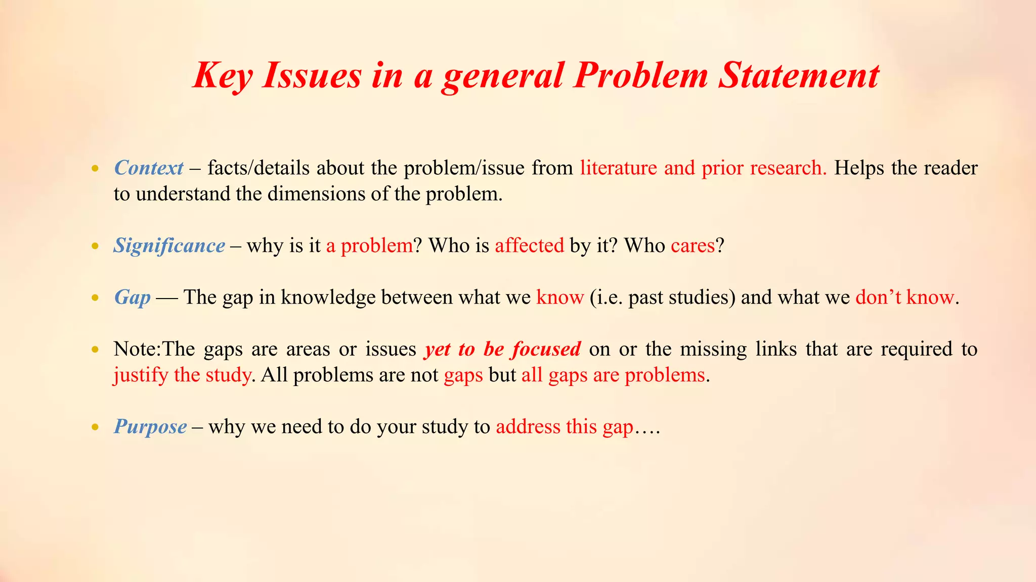 Key Issues in a general Problem Statement
 Context – facts/details about the problem/issue from literature and prior research. Helps the reader
to understand the dimensions of the problem.
 Significance – why is it a problem? Who is affected by it? Who cares?
 Gap –– The gap in knowledge between what we know (i.e. past studies) and what we don’t know.
 Note:The gaps are areas or issues yet to be focused on or the missing links that are required to
justify the study. All problems are not gaps but all gaps are problems.
 Purpose – why we need to do your study to address this gap….
 