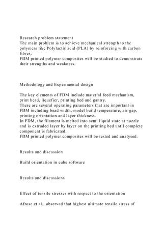 Research problem statement
The main problem is to achieve mechanical strength to the
polymers like Polylactic acid (PLA) by reinforcing with carbon
fibres.
FDM printed polymer composites will be studied to demonstrate
their strengths and weakness.
Methodology and Experimental design
The key elements of FDM include material feed mechanism,
print head, liquefier, printing bed and gantry.
There are several operating parameters that are important in
FDM including bead width, model build temperature, air gap,
printing orientation and layer thickness.
In FDM, the filament is melted into semi liquid state at nozzle
and is extruded layer by layer on the printing bed until complete
component is fabricated.
FDM printed polymer composites will be tested and analysed.
Results and discussion
Build orientation in cube software
Results and discussions
Effect of tensile stresses with respect to the orientation
Afrose et al., observed that highest ultimate tensile stress of
 
