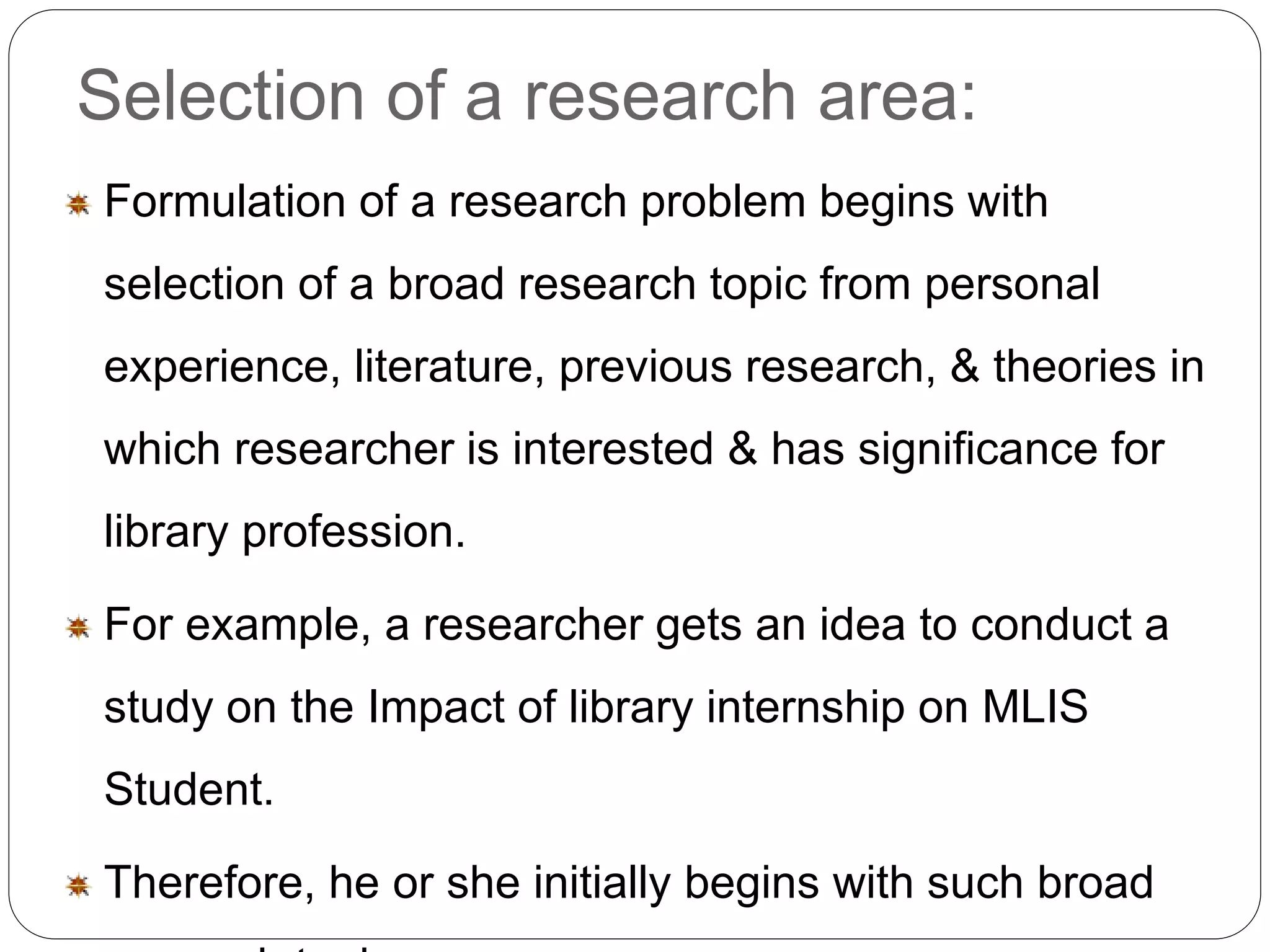 Selection of a research area: 
Formulation of a research problem begins with 
selection of a broad research topic from personal 
experience, literature, previous research, & theories in 
which researcher is interested & has significance for 
library profession. 
For example, a researcher gets an idea to conduct a 
study on the Impact of library internship on MLIS 
Student. 
Therefore, he or she initially begins with such broad 
research topic. 
 
