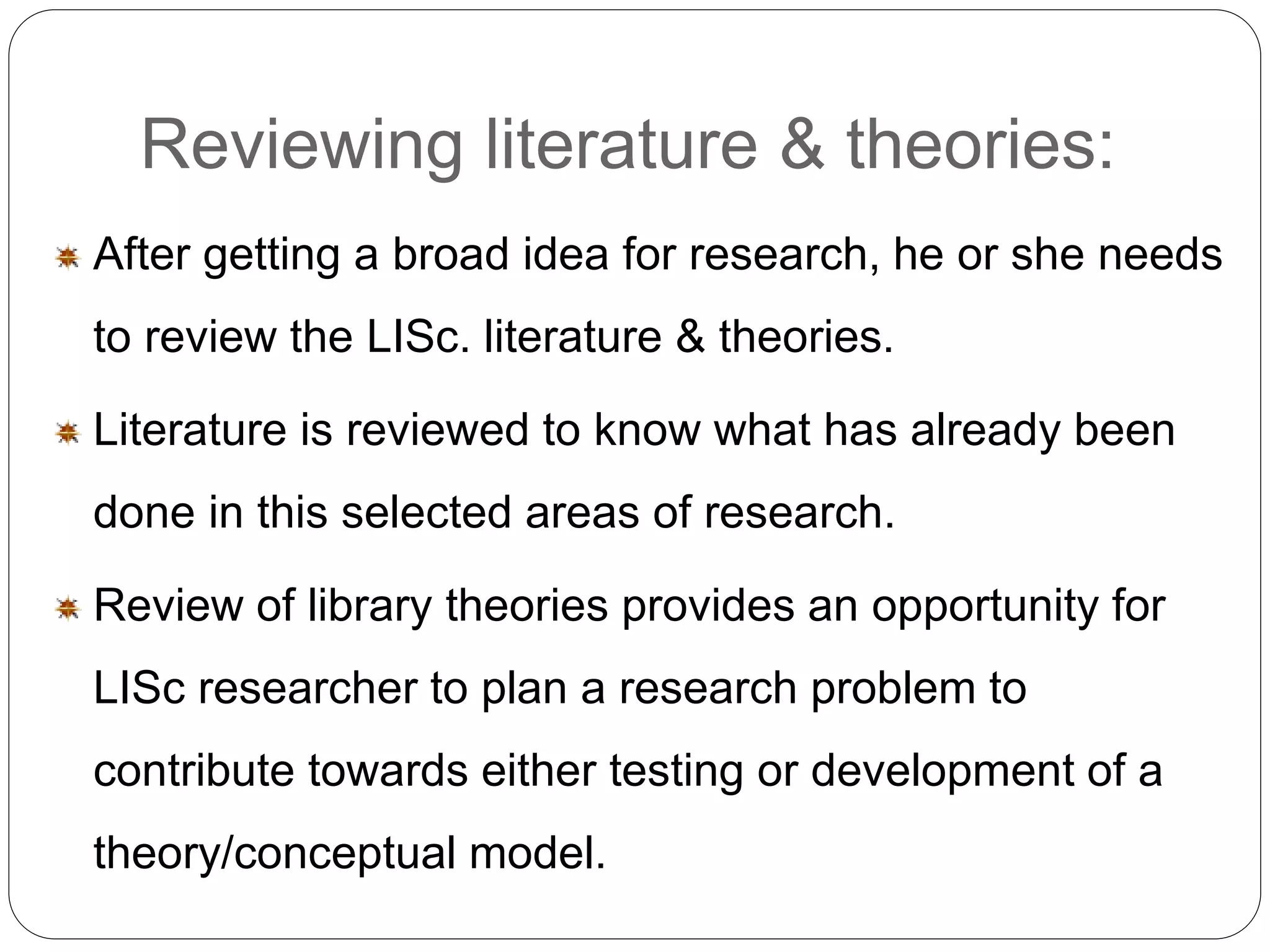 Reviewing literature & theories: 
After getting a broad idea for research, he or she needs 
to review the LISc. literature & theories. 
Literature is reviewed to know what has already been 
done in this selected areas of research. 
Review of library theories provides an opportunity for 
LISc researcher to plan a research problem to 
contribute towards either testing or development of a 
theory/conceptual model. 
 