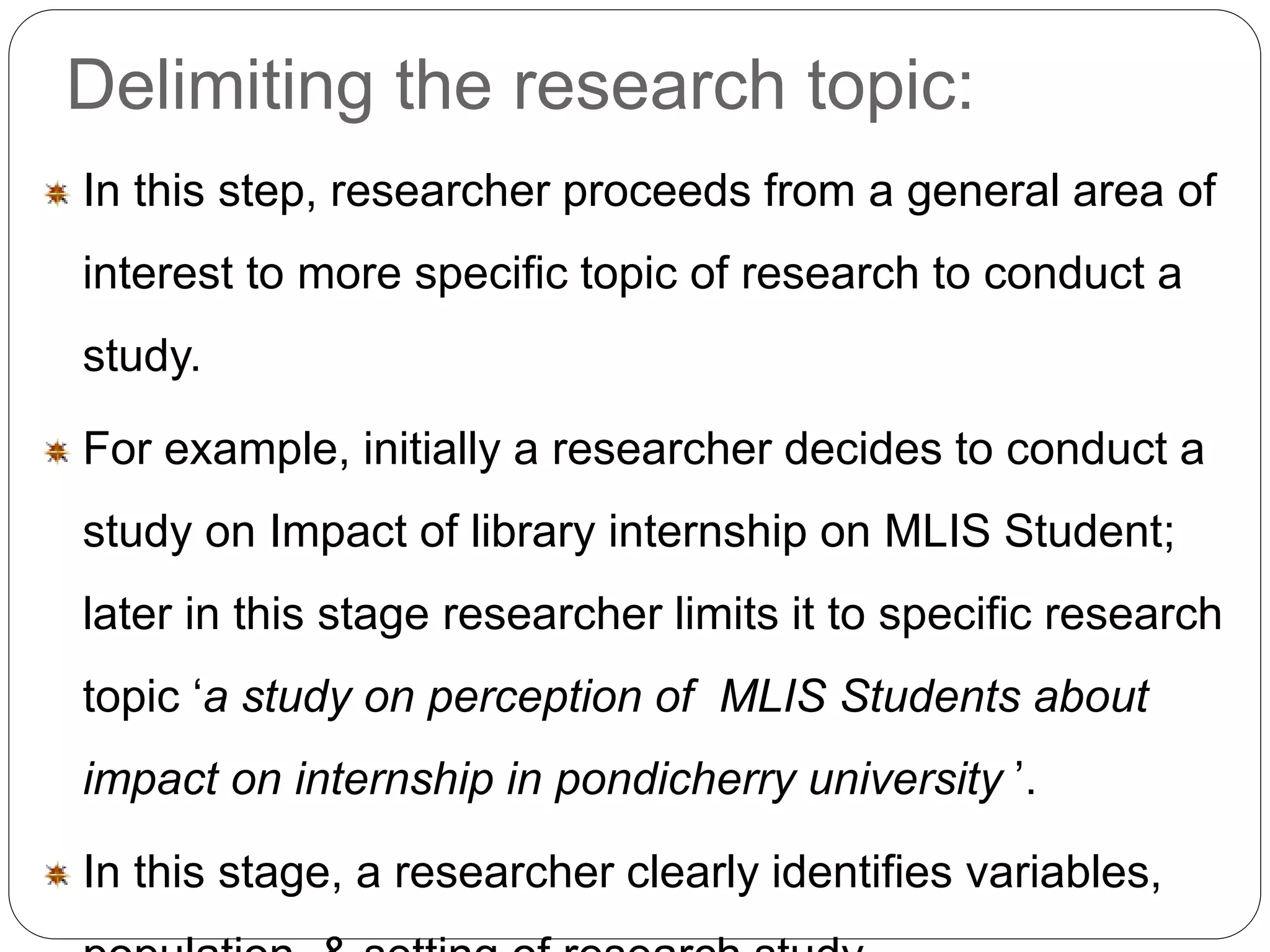 Delimiting the research topic: 
In this step, researcher proceeds from a general area of 
interest to more specific topic of research to conduct a 
study. 
For example, initially a researcher decides to conduct a 
study on Impact of library internship on MLIS Student; 
later in this stage researcher limits it to specific research 
topic ‘a study on perception of MLIS Students about 
impact on internship in pondicherry university ’. 
In this stage, a researcher clearly identifies variables, 
population, & setting of research study. 
 