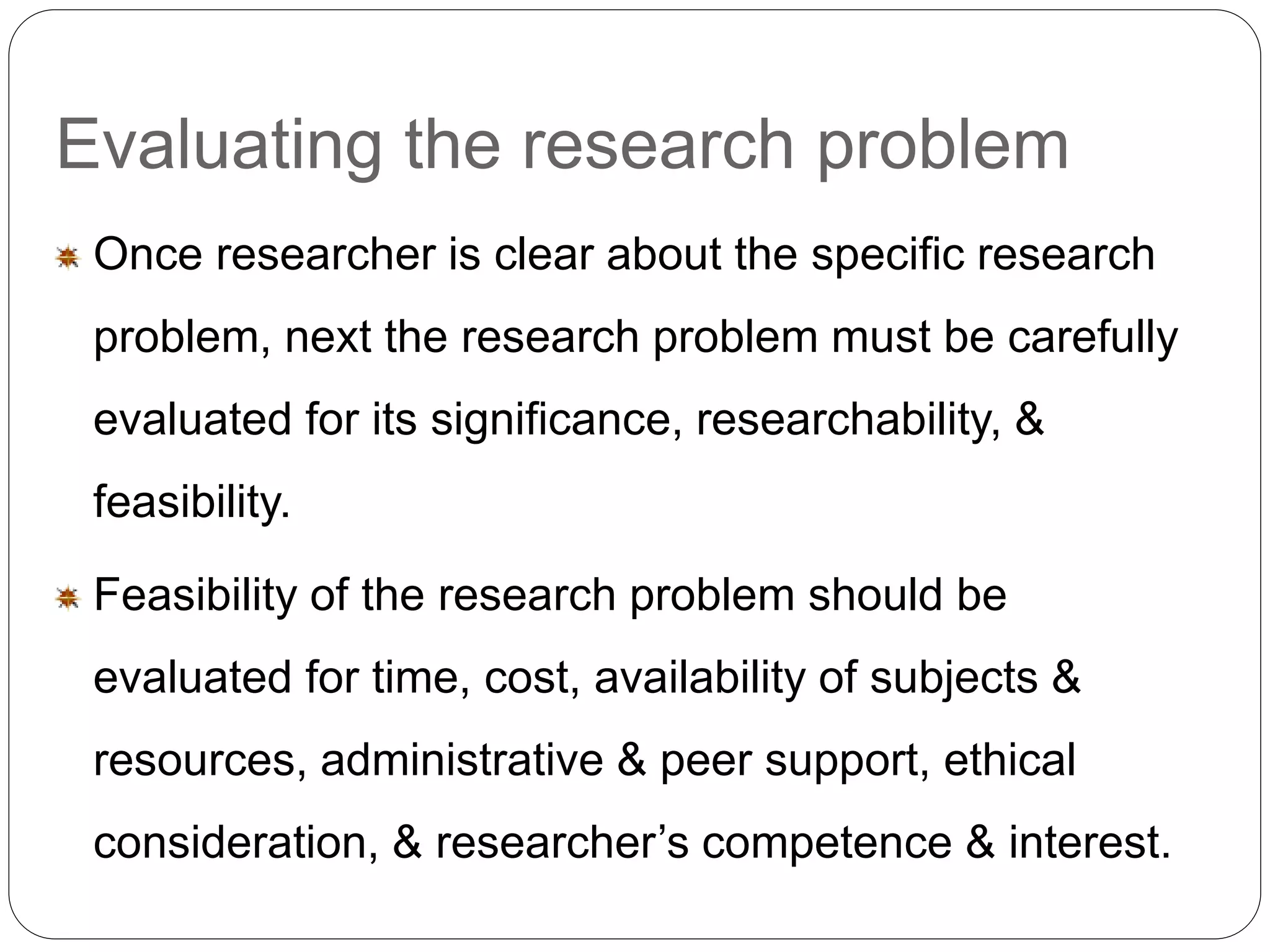 Evaluating the research problem 
Once researcher is clear about the specific research 
problem, next the research problem must be carefully 
evaluated for its significance, researchability, & 
feasibility. 
Feasibility of the research problem should be 
evaluated for time, cost, availability of subjects & 
resources, administrative & peer support, ethical 
consideration, & researcher’s competence & interest. 
 
