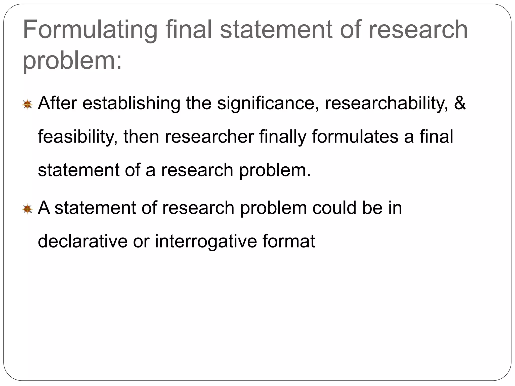 Formulating final statement of research 
problem: 
After establishing the significance, researchability, & 
feasibility, then researcher finally formulates a final 
statement of a research problem. 
A statement of research problem could be in 
declarative or interrogative format 
 