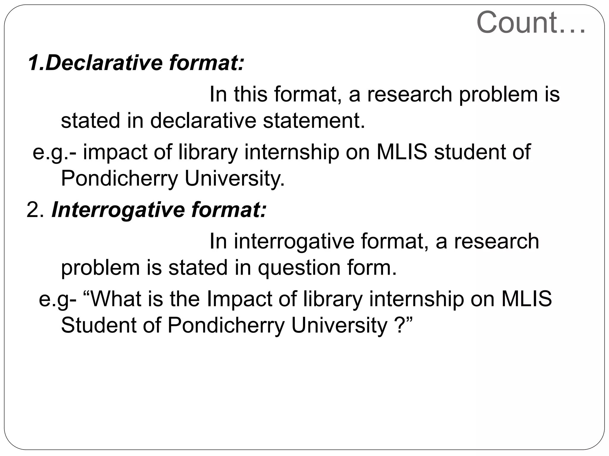 Count… 
1.Declarative format: 
In this format, a research problem is 
stated in declarative statement. 
e.g.- impact of library internship on MLIS student of 
Pondicherry University. 
2. Interrogative format: 
In interrogative format, a research 
problem is stated in question form. 
e.g- “What is the Impact of library internship on MLIS 
Student of Pondicherry University ?” 
 