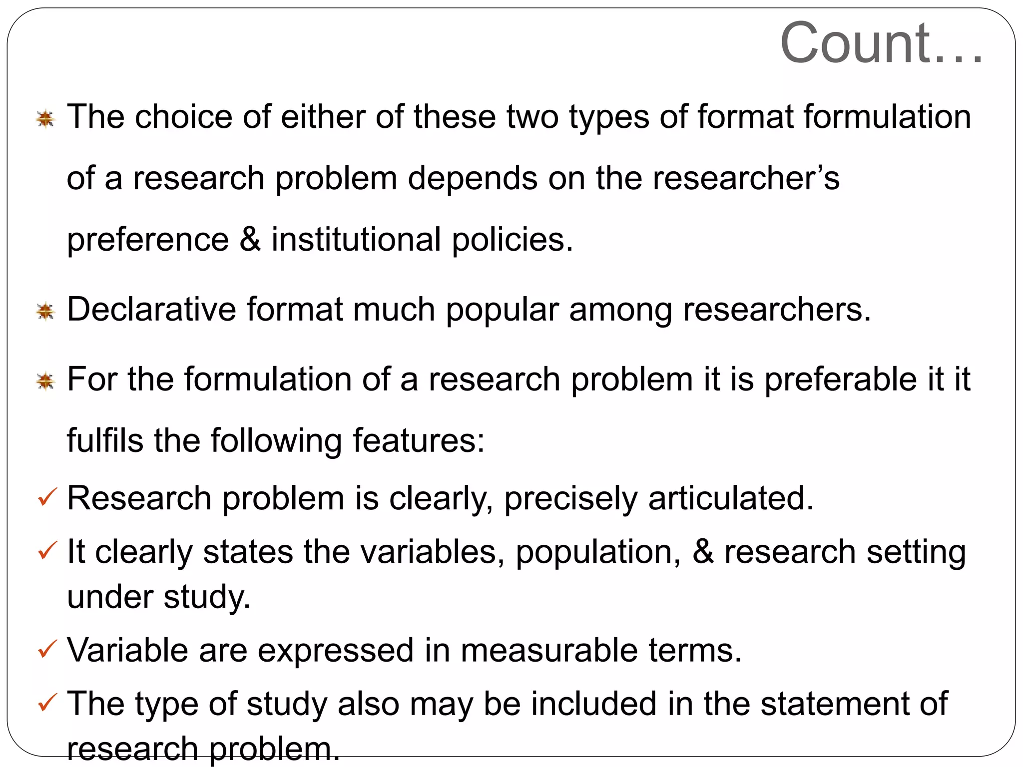 Count… 
The choice of either of these two types of format formulation 
of a research problem depends on the researcher’s 
preference & institutional policies. 
Declarative format much popular among researchers. 
For the formulation of a research problem it is preferable it it 
fulfils the following features: 
 Research problem is clearly, precisely articulated. 
 It clearly states the variables, population, & research setting 
under study. 
 Variable are expressed in measurable terms. 
 The type of study also may be included in the statement of 
research problem. 
 