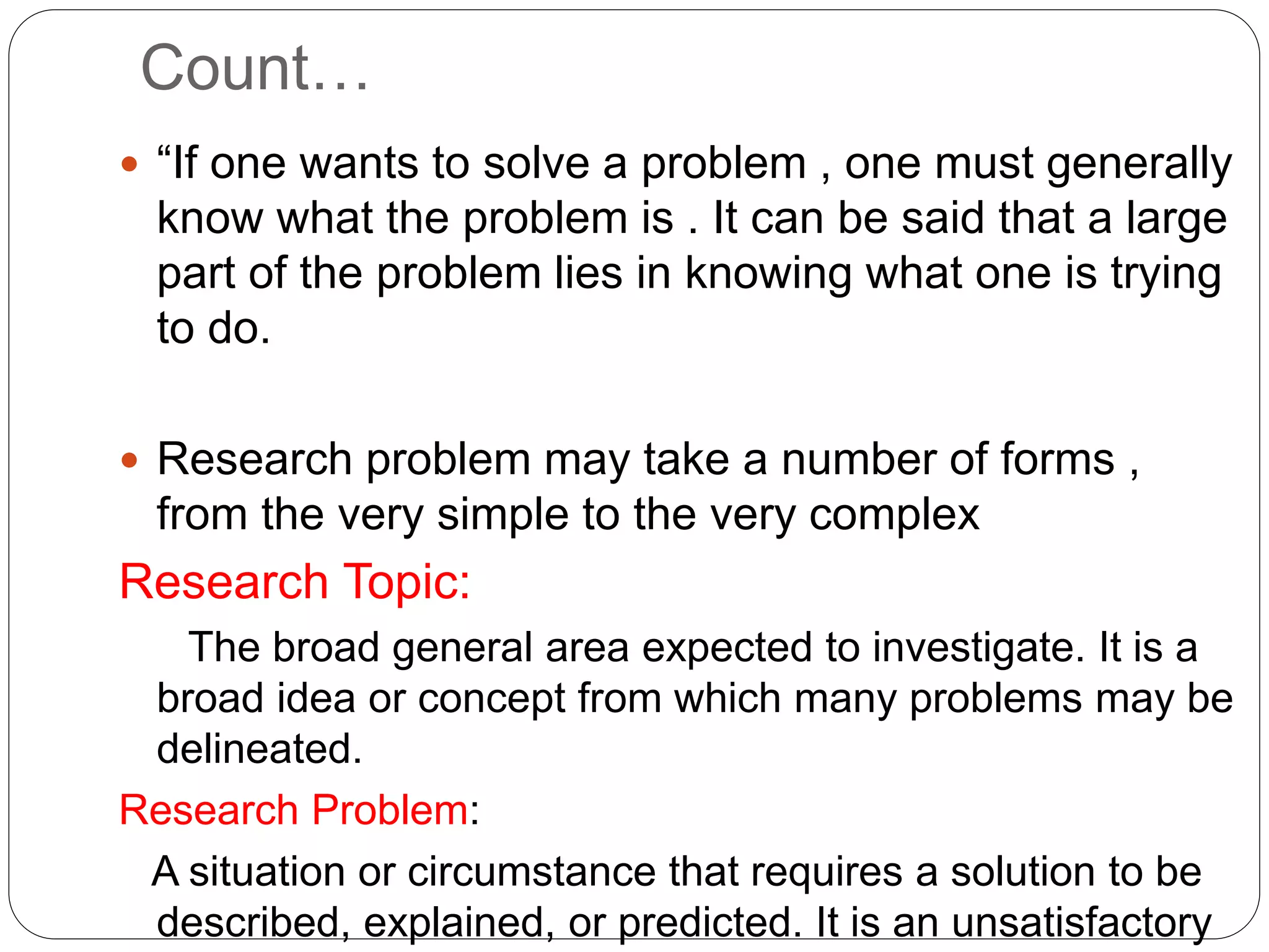 Count… 
 “If one wants to solve a problem , one must generally 
know what the problem is . It can be said that a large 
part of the problem lies in knowing what one is trying 
to do. 
 Research problem may take a number of forms , 
from the very simple to the very complex 
Research Topic: 
The broad general area expected to investigate. It is a 
broad idea or concept from which many problems may be 
delineated. 
Research Problem: 
A situation or circumstance that requires a solution to be 
described, explained, or predicted. It is an unsatisfactory 
 