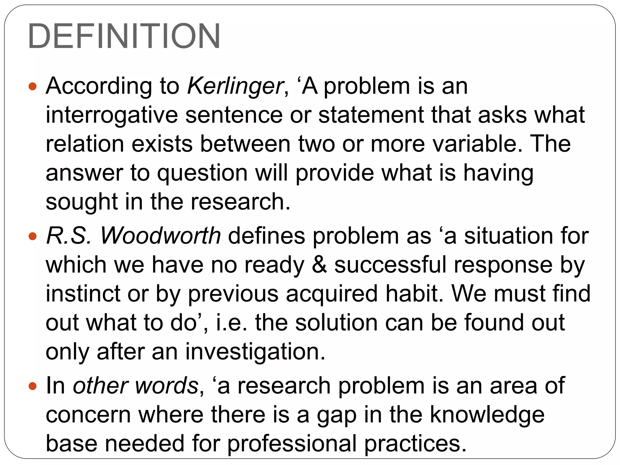 DEFINITION 
 According to Kerlinger, ‘A problem is an 
interrogative sentence or statement that asks what 
relation exists between two or more variable. The 
answer to question will provide what is having 
sought in the research. 
 R.S. Woodworth defines problem as ‘a situation for 
which we have no ready & successful response by 
instinct or by previous acquired habit. We must find 
out what to do’, i.e. the solution can be found out 
only after an investigation. 
 In other words, ‘a research problem is an area of 
concern where there is a gap in the knowledge 
base needed for professional practices. 
 